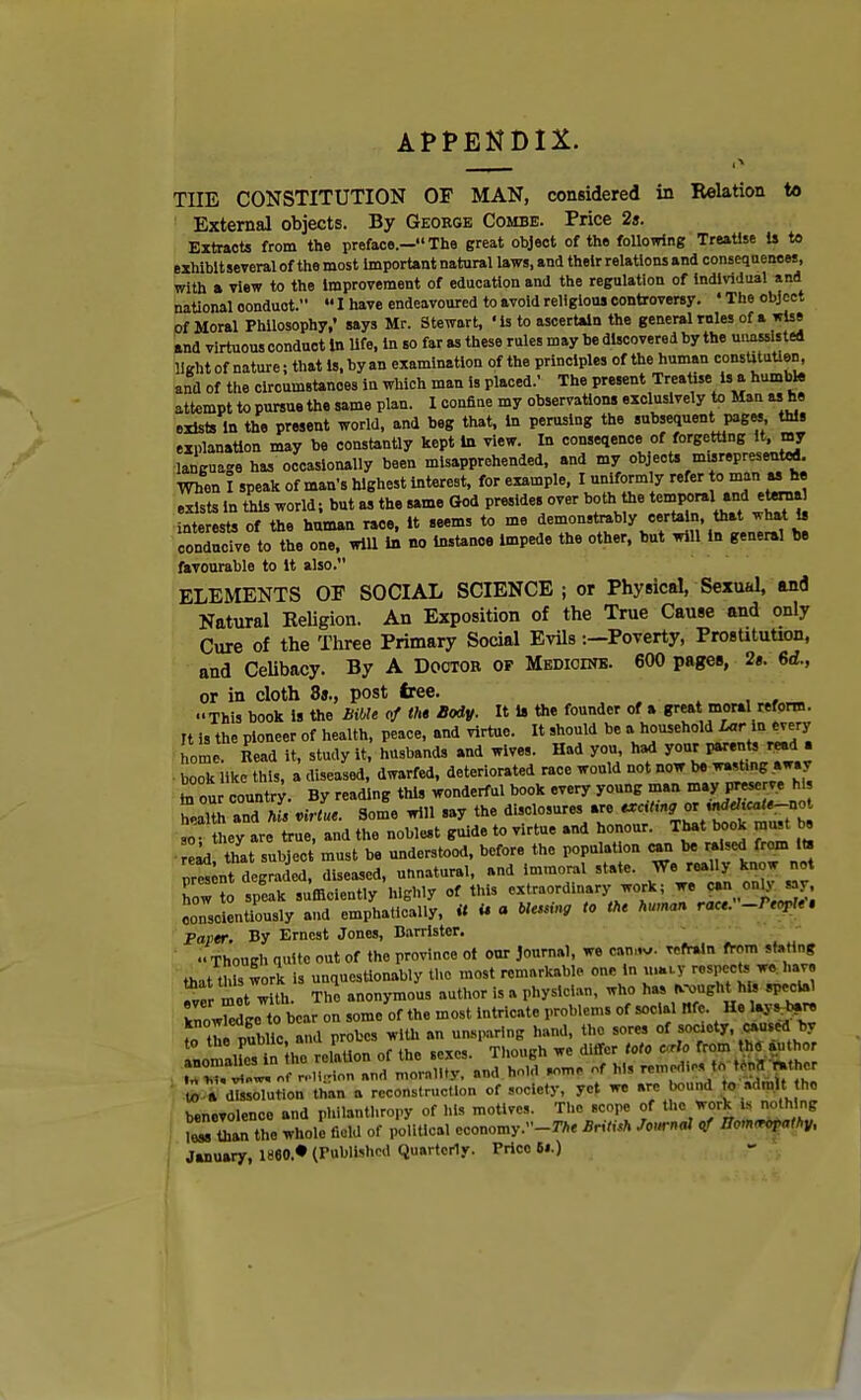 APPENDIX. TIIE CONSTITUTION OF MAN, considered in Relation to External objects. By Geoege Combe. Price 2s. Extracts from the preface.— The great object of the following Treatise Is to exhibit several of the most important natural laws, and their relations and consequences, with a view to the improvement of education and the regulation of Individual and national oonduot.  I have endeavoured to avoid religious controversy. ' The object of Moral Philosophy,' says Mr. Stewart, 'is to ascertain the general roles of a wise and virtuous conduct In life, In so far as these rules may be discovered by the unassis ted light of nature; that is, by an examination of the principles of the human constitutlen, and of the circumstances in which man is placed.' The present Treatise is a humble attempt to pursue the same plan. 1 confine my observations exclusively to Man as he exists in the present world, and beg that, In perusing the subsequent pages this explanation may be constantly kept In view. In conseqence of forgetting it, my language has occasionally been misapprehended, and my objects marepresented. When 1 speak of man's highest interest, for example, I uniformly refer to exists in this world; but a, the same God presides over both the temporal^ and eternal interests of the human race, It seems to me de™u**Mycertain tot what is conducive to the one, will in no instance Impede the other, but will in general be favourable to it also. ELEMENTS OE SOCIAL SCIENCE; or Physical, Sexual, and Natural Religion. An Exposition of the True Cause and only Cure of the Three Primary Social Evils :-Poverty, Prostitution, and Celibacy. By A Doctor of Medicine. 600 pages, 2». 6d., or in cloth 8»., post free. ••This book is the bible of the- Body. It is the founder of a great moral reform. It is the pioneer of health, peace, and virtue. It should be a household Lar in every home Cd it, study it, husbands and wive,. Had you, had your I-ent, read . book like this, a diseased, dwarfed, deteriorated race would not now be bouCountry. By reading this wonderful book every young man may prese ve hi luh and kl virL. Some will say the disclosures are 90 • they are true, and the noblest guide to virtue and honour. That book must be ead that subject must be understood, before the population can be raised from its ™t degraded, diseased, unnatural, and immoral state. We really know 12 to speak sufficiently highly of this extraordinary work; w. can only s r. conscientiously and emphaticaliy, it U a ble^ing to the human race. -People, Taper. By Ernest Jones, Barrister. Though quite out of the province ot our journal, we COTriv. ™>fr,ln from stating that this work is unquestionably the most remarkable one in u»ty respeote we have met with. The anonymous author is a physician, who has ^ugh hDfecial knowledge to bear on some of the most Intricate problem, of social nfe. He laj » bar, nr/ubllc, and probes J^^Z^ t^iSS'Sffi ^ a dTssoTution than a reconstruction of society, yet we are bound to rfmjt to benevolence and philanthropy of his motives. The scope of the work U nothing Z ton to whole field of political economy.-**. Brim Journal of BtrnW* January, I860.* (Published Quarterly. Price 61.) I