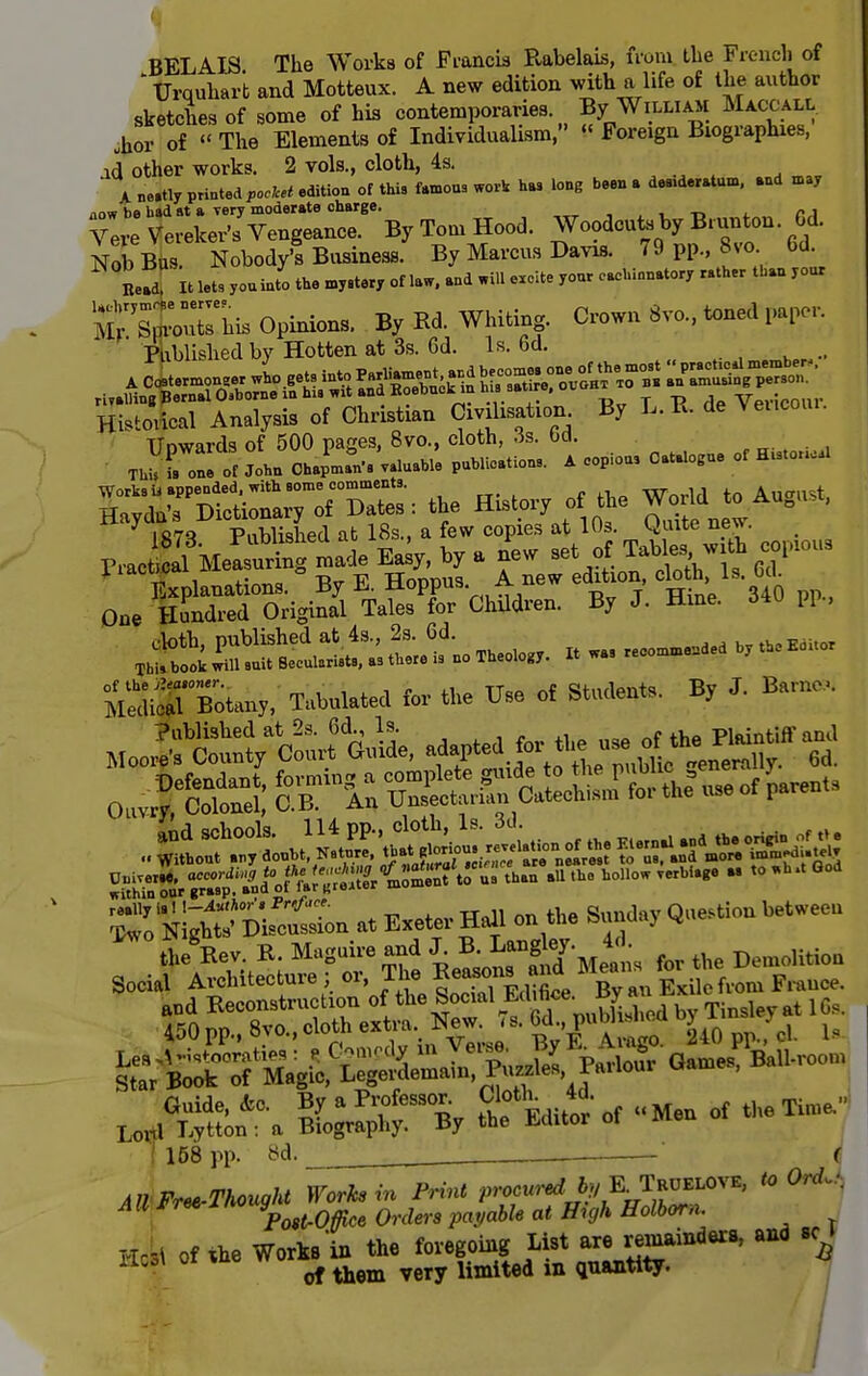 BELAIS The Works of Francis Rabelais, from the French of 1 Urquhar't and Motteux. A new edition with a life of the author sketches of some of his contemporaries By William Maccall ,hor of « The Elements of Individualism,  Foreign Biographies, ad other works. 2 vols., cloth, 4s. A. ne»tly printed poclcet edition of this famous work has long beer, a des.d.ratum, and may now be had at a very moderate charge. . Vere Vereker's Vengeance. By Tom Hood. Woodcuts by Biunton. Gd. Nob Bus. Nobody's Business. By Marcus Davis. 79 pp., 8so bd Bead it lets you into the mystery of taw. and will excite your eachionatory rather than your S±5b Opinion, By Bd. Whiting. Crown 8vo., toned paper. 'Publishedby Hotten at 3s. 6d. Is. 6d. . .. Hi.lo.ioal Analysis of Christian Cmhsat.on. By L.R de Vencou,. Dne Hundred Original Tales for Children. By J. Hine. 34U W., . KiXBotany, Tabnlated for the Use of Student.. By J. Samoa, °SS.s?'aAftSSi .«.... w„. °°d ^SJSmL at Exeter Hail en the Sunday Question between ^-S'S^&tS^JSSS Oa.es, Ball-reou, XX*$f ^1^ of Men of the Xi,ue, I 158 pp. 8d. ' 4 AU Free-Thought Works in Print procured, by E^Truelove, to 0^ - All *re* W^ Qnlers pa!/able at Hujh Holborn. ttfc of *he Works'in the foregoing List are remainders, and sc »