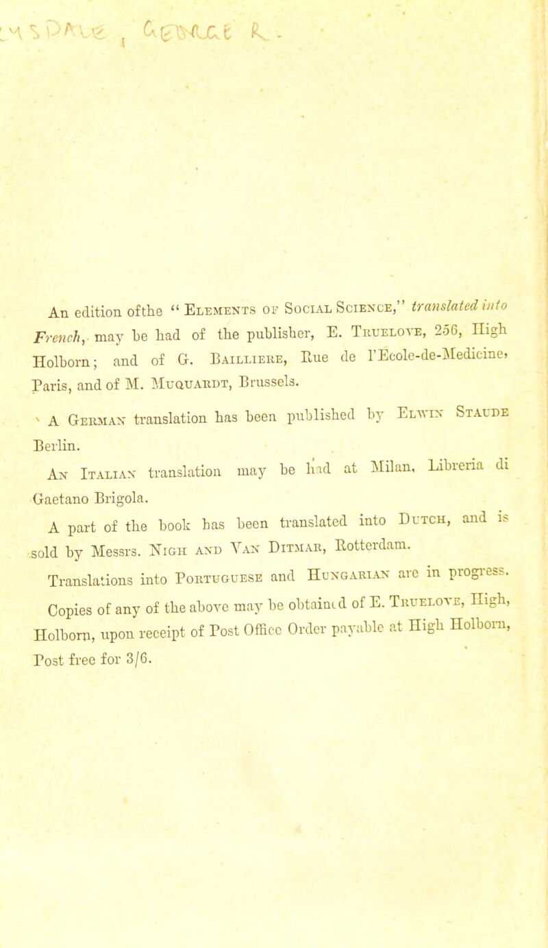 An edition of the Elements of Social Science, translated info French,- may be had of the publisher, E. Truelove, 256, nigh Holbom; and of G. Bailliere, Rue de l'Ecole-de-Medicine, Paris, and of M. Muquardt, Brussels. A German translation has been published by Eira Staude Berlin. An Italian translation may be had at Milan. Libreria di Gaetano Brigola. A part of the book has been translated into Dutch, and is sold by Messrs. Nigh and Van Ditmar, Rotterdam. Translations into Portuguese and Hungarian arc in progress. Copies of any of the above may be obtained of E. Truelote, nigh, Holbom, upon receipt of Post Office Order payable at High Holbom, Post free for 3/6.