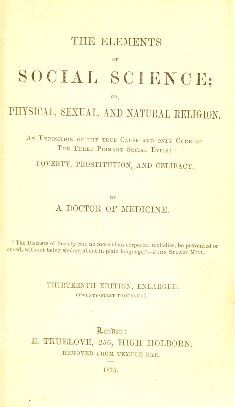THE ELEMENTS OF SOCIAL SCIENCE; OR, PHYSICAL, SEXUAL, AND NATURAL RELIGION. An Exposition of the true Cause and only Cure of The Three Primary Social Evils: POVERTY, PROSTITUTION, .AND CELIBACY. BV A DOCTOR OF MEDICINE. -The Diseases of Societyoau.no more than corporeal maladies, bo prevented or cured,.without being spoken about in plain lauguage.'WoHN Stuart Mill. THIRTEENTH EDITION, ENLARGED. (TWENTY-FIRST THOUSAND). ILoniJcm: E. TEUELOVE, 250, HIGH HOLBOEN. REMOVED FROM TEMPLE BAH.