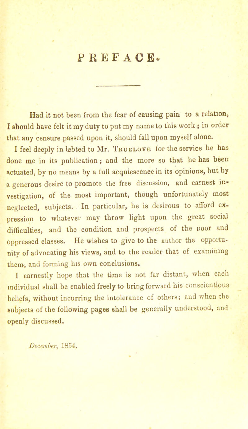 PREFACE' Had it not been from the fear of causing pain to a relation, I should have felt it my duty to put my name to this work ; in order that any censure passed upon it, should fall upon myself alone. I feel deeply in lebted to Mr. Tkuelove for the service he has done me in its publication; and the more so that he has been actuated, by no means by a full acquiescence in its opinions, but by a generous desire to promote the free discussion, and earnest in- vestigation, of the most important, though unfortunately most neglected, subjects. In particular, he is desirous to afford ex- pression to whatever may throw light upon the great social difficulties, and the condition and prospects of the poor and oppressed classes. He wishes to give to the author the opportu- nity of advocating his views, and to the reader that of examining them, and forming his own conclusions. I earnestly hope that the time is not far distant, when each individual shall be enabled freely to bring forward his conscientious beliefs, without incurring the intolerance of others; and when the subjects of the following pages shall be generally understood, and openly discussed. December, 1854.