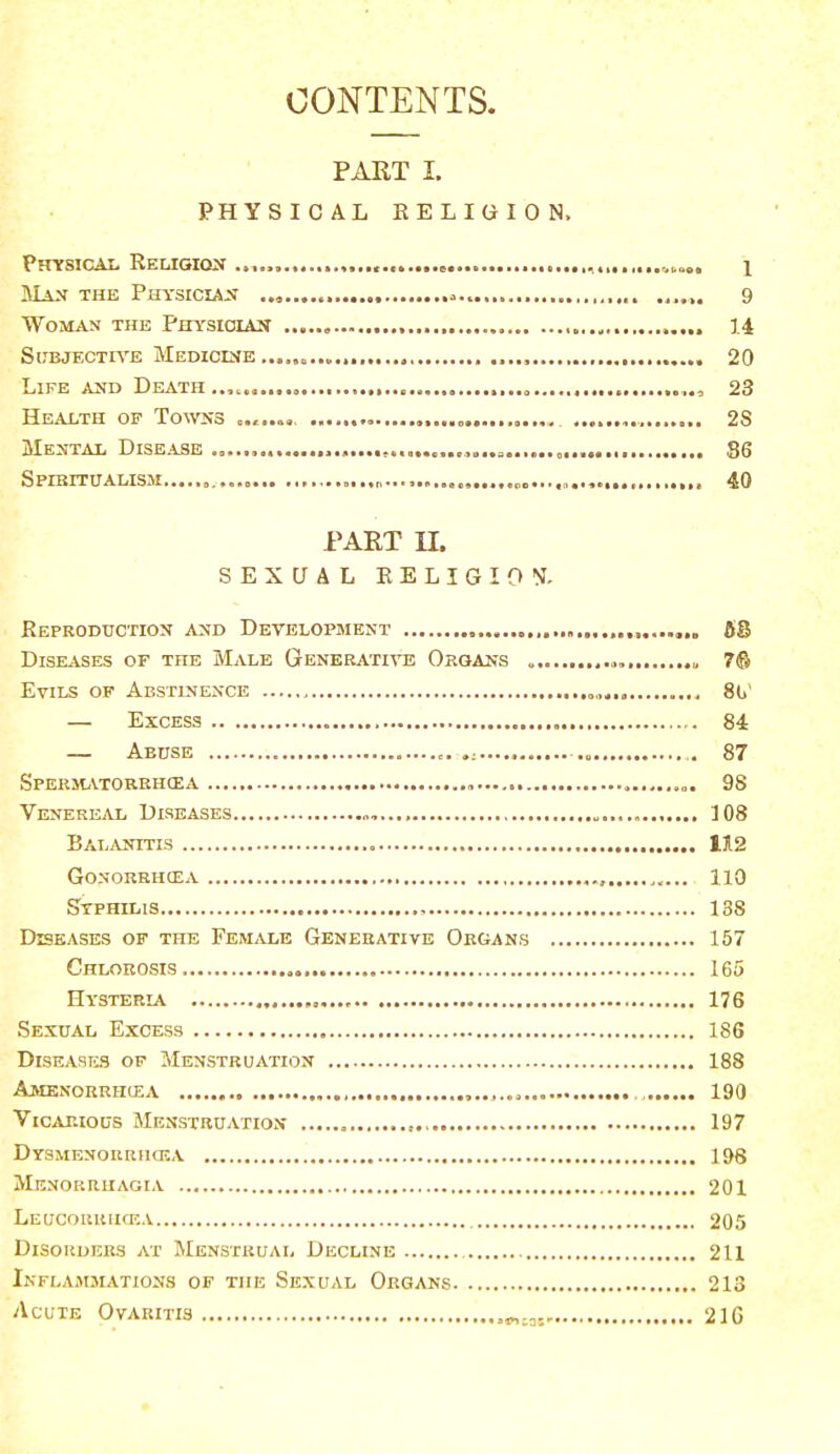 CONTENTS. PART I. PHYSICAL RELIGION, Physical Religion ,„ wni \ Man the Physician ... ,. ...... 9 Woman the Physioiax ,. 14 Subjective Medicine .....<,..„.,., 20 Life and Death „ 23 Health of Towns , 2S Mental Disease ...»...........,.,,„..„ „ 86 Spiritualism p...................... 40 PART II. SEXUAL RELIGION. Reproduction and Development 68 Diseases of the Male Generative Organs , 7© Evils of Abstinence .„,,.,, 8u — Excess 84 — Abuse 87 Spermatorrhoea , 98 Venereal Diseases „, 108 Balanitis 112 Gonorrhoea 110 Syphilis , 138 Diseases of the Female Generative Organs 157 Chlorosis. 165 Hysteria , 176 Sexual Excess 186 Diseases of Menstruation 188 Amenorrhea 190 Vicarious Menstruation 197 Dysmenorrhea 198 Menorrhagia 201 Leucorriicea 205 Disorders at Menstrual Decline 211 Inflammations of the Sexual Organs 213 Acute Ovaritis 21G