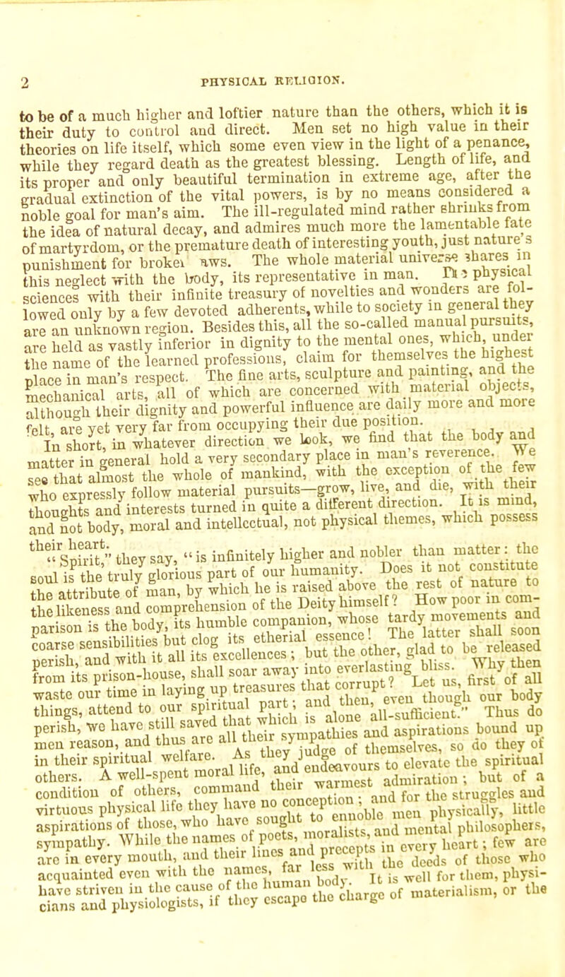 to be of a much higher and loftier nature than the others, which it is their duty to control and direct. Men set no high value in their theories on life itself, which some even view in the light of a penance, while they regard death as the greatest blessing. Length of life, and its proper and only beautiful termination in extreme age, after the gradual extinction of the vital powers, is by no means considered a noble goal for man's aim. The ill-regulated mind rather shrinks from the idea of natural decay, and admires much more the lamentable late of martyrdom, or the premature death of interesting youth, just nature s punishment for broke* ws. The whole material universe ?hares, in this neglect with the body, its representative in man. Ti i Physical sciencel with their infinite treasury of novelties and wonders are fol- lowed onW by a few devoted adherents, while to society in general they arl an unknown region. Besides this, all the so-cal ed manual pursuits, hel l as vastly inferior in dignity to the mental ones, which under the name of the learned professions, claim for themselves the highest olace in man's respect. The fine arts, sculpture and painting and the mechanical arts, all of which are concerned with material objects, Sthough Iheh- dignity and powerful influence are daily more and more foit- nrp vet verv far from occupying their due position. felI^^£ ta whatever direction we look, we find that the body and matter in general hold a very secondary place m man's reverence. We Tef that almost the whole of mankind, with the exception of the few who exnressly follow material pursuits-grow, live, and die, with their SonSte and interests turned in quite a different direction. It is mind and not body, moral and intellectual, not physical themes, whicli possess ^sSv thevsay, is infinitely higher and nobler than matter : the Boull the trnljSous part of our humanity. Does it not constitute rto»ttrS,ntPof man bv which he is raised above the rest of nature to J likei Ss and ^eLIsion of the Deity himself ? How poor in com- ^^thSody, its humble companion, whose tardy|»£emmj and men reason and thus are alM£ > of themselves, so ao they o in their spiritual welfare. As tney , te the spiritual others. A well-spent moral life, and ^miration ; but of a condition of others, command ^J^^T^tr the struggles and virtuous physical life they have ^^^^Vm physMly, little aspirations of those, who ^ve sought to e^ philosophers, sympathy. While the names of poets, ue£rt; few are are in every mouth, and their lines.and p rocep* n eve^ he ^ ^ acquainted even with the name • ^ less ^ ah ine (^