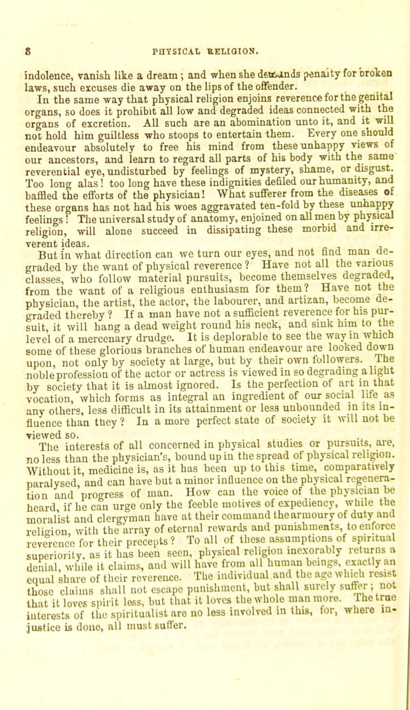 indolence, vanish like a dream; and when she demands penalty for broken laws, such excuses die away on the lips of the offender. In the same way that physical religion enjoins reverence for the genital organs, so does it prohibit all low and degraded ideas connected with the organs of excretion. All such are an abomination unto it, and it will not hold him guiltless who stoops to entertain them. Every one should endeavour absolutely to free his mind from these unhappy views of our ancestors, and learn to regard all parts of his body with the same reverential eye, undisturbed by feelings of mystery, shame, or disgust. Too long alas! too long have these indignities defiled our humanity, and baffled the efforts of the physician! What sufferer from the diseases of these organs has not had his woes aggravated ten-fold by these unhappy feelings f The universal study of anatomy, enjoined on all men by physical religion, will alone succeed in dissipating these morbid and irre- vcrcnt ulcus But i'n what direction can we turn our eyes, and not find man de- graded by the want of physical reverence ? Have not all the various classes, who follow material pursuits, become themselves degraded, from the want of a religious enthusiasm for them? Have not the physician, the artist, the actor, the labourer, and artizan, become de- graded thereby ? If a man have not a sufficient reverence for his pur- suit, it will hang a dead weight round his neck, and sink him to the level of a mercenary drudge. It is deplorable to see the way in which some of these glorious branches of human endeavour are looked down upon, not only by society at large, but by their own followers. The noble profession of the actor or actress is viewed in so degrading alight by society that it is almost ignored. Is the perfection of art in that vocation, which forms as integral an ingredient of our social life as any others, less difficult in its attainment or less unbounded in its in- fluence than they ? In a more perfect state of society it will not be Yiewed so. The interests of all concerned in physical studies or pursuits, are, no less than the physician's, bound up in the spread of physical religion. Without it, medicine is, as it has been up to this time, comparatively paralysed, and can have but a minor influence on the physical regenera- tion and progress of man. How can the voice of the physician be heard if he can urge only the feeble motives of expediency, while the moralist and clergyman have at their command thearmoury of duty and relisrion, with the array of eternal rewards and punishments, to enforce reverence for their precepts ? To all of these assumptions of spiritual superiority, as it has been seen, physical religion inexorably returns a denial, while it claims, and will have from all human beings exactly an equal share of their reverence. The individual and the age which resist those claims shall not escape punishment, but shall surely suffer ; not that it loves spirit less, but that it loves the whole man more. The true interests of the spiritualist are no less involved in this, for, where in- justice is done, all must suffer.