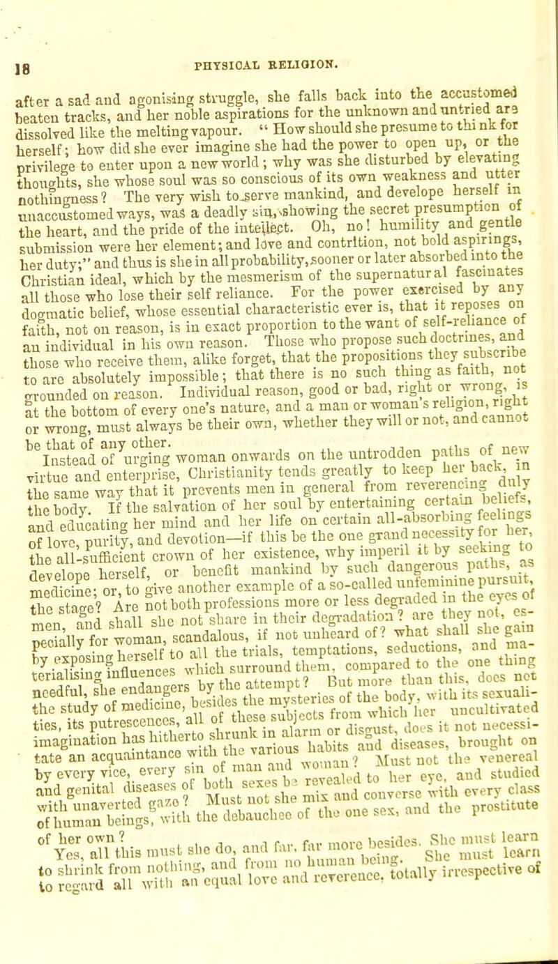 after a sad and agonising struggle, sue falls back into the accustomed beaten tracks, and her noble aspirations for the unknown and untried are dissolved like the melting vapour. « How should she presume to thi nk for herself; how did she ever imagine she had the power to open up, or the privilege to enter upon a new world; why was she disturbed by elevating thoughts, she whose soul was so conscious of its own weakness and ut.er nothingness? The very wish tojserve mankind, and develope herself m vnacciStomedways, was a deadly sin,showing the secret presumption of the heart, and the pride of the intellect. Oh, no! humility and gentle submission were her element;and love and contrition, not bold F.infts' her duty, and thus is she in allprobability.sooner or later absorbed uuo the Christian ideal, which by the mesmerism of the supernatural fascinates all those who lose their self reliance. For the power exercised by any dogmatic belief, whose essential characteristic ever is, tha* poses on faith, not on reason, is in exact proportion to the want of i df-reliance of an individual in his own reason. Those who propose such doctrines, and those who receive them, alike forget, that the propositions they.subscribe to are absolutely impossible; that there is no such thing as faith, not Grounded on reason. Individual reason, good or bad, right or wrong s nt the bottom of every one's nature, and a man or woman s religion, right 5 iong, must always be their own, whether they will or not, and cannot beS5ateau ofm-ging woman onwards on the untrodden paths of new vhTufand enterprife, Christianity tends greatly to keep her back, n the same way that it prevents men in general from reverenemg duly the body If the salvation of her soul by entertaining certain beliefs «r,rl educatina her mind and her life on certain all-absorbing feelings onove?nSy,and™evolion-if this be the one grand necessity for her L auUuffioiVnt crown of her existence, why imperil it by seeking to develooe herself, or benefit mankind by such dangerous paths as Seine- or to give another example of a so-called un emmiue pursuit the stage' Are not both professions more or less degraded m the eyes of men Ind shall she not share in their degradation? are they not, e - ISlv for woman, scandalous, if not unheard of ? what shall she gain peoially tor woman, ^ temptations, seductions, and ma- needful, she en^eb°Leg the mySteries of the body, with its sexuali- the study of medicine, besides the my whici/hor uncultivated ties, its putrescences, all o these f ubjecano ^ imagination hashitherto^^J^wS. S diseases, brought on tate an acquaintance with the various nao the venereal by every vice, every Bin o man a«dwn *us and genital diseases of both sex be JjgJJ^ every c,ass with unaverted gaze* Miat not she mrx prostitute of human beings, with the debauchee of the one sex, ana i gi'SL»»«* <•». «* ^ssiar srss