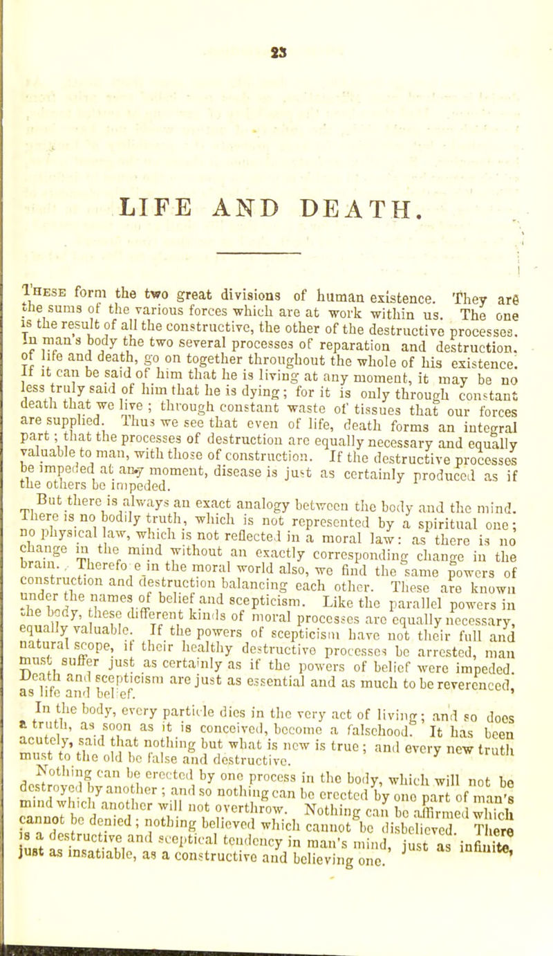 LIFE AND DEATH. Ihese form the two great divisions of human existence. They are die sums of the various forces which are at work within us. The one is the result of all the constructive, the other of the destructive processes. 7™s.7 *Lhe two several ProcessM °f reparation and destruction, of hfe and death, go on together throughout the whole of his existence. If it can be said of him that he is living at any moment, it may be no less truly said of him that he is dying ; for it is only through constant death that we live ; through constant waste of tissues that our forces are supplied Ihus we see that even of life, death forms an integral part; that the processes of destruction are equally necessary and equally valuable to man, with those of construction. If the destructive processes be impeded at an.y moment, disease is just as certainly produced as if the others bo impeded. . But-thereIs always an exact analogy between the body and the mind. Ihere is no bodily truth, which is not represented by a spiritual one; no physical law, which is not reflected in a moral law: as there is no S^iT t, % mindi7ithout ,™ exactly corresponding change in the bram.. Thereftre ra the moral world also, we find the same powers of construction and destruction balancing each other. These are known SfJ Hame8i-ff -and scePtici8m- ^ke the parallel powers in Jie body, these different kinds of moral processes are equally necessary, equally valuable. If the powers of scepticism have not their full and natural scope, it their healthy destructive processes bo arrested, man must suffer just as certainly as if the powers of belief were impeded Death and scepticism are just as essential and as much to be reverenced, as nte aivl beref. In the body, every particle dies in the very act of living; and so does a troth, as soon as it is conceived, become a falsehood: It has been acutely, said that nothing but what is new is true; and every new truth must to the old be false and destructive. y U1 Nothing can be erected by one process in the body, which will not he destroyed by another ; and so nothing can be erected by one paT of nan's mmd which another will not overthrow. Nothing can be Xmed which cannot be denied ; nothing believed which cannot be disbelieved There s a destruct.ve and sceptical tendency in man's mind just as'infito just as msatiable, as a constructive and believing one '