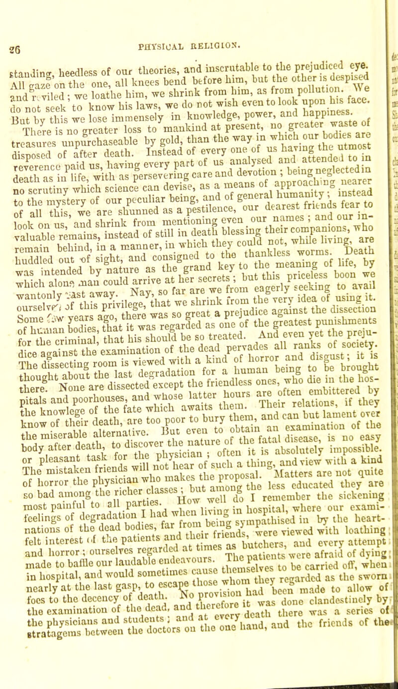 standi™ heedless of our theories, and inscrutable to the prejudiced eye. AH paze'on the oiie, all knees bend before him, but the other ,s despised fx dgr v led we loathe him, we shrink from him, as from pollution. Vie do n t seek to know his laws, we do not wish even to look upon his face. But bv this we lose immensely in knowledge, power, and happiness There is no Ereater loss to mankind at present, no greater waste of was intended by nature as me g J priceless boon we which alona ^au could arma her secret ; ^ r] pEeeki t0 avail mmwmm. of horror the physician who makes t^PP° h less cducated they are E0 bad among the r.cher classes , but among tje ^ ^ most painful to all part.es. Ho- ^ d^ ^ feelings of ^gradation I ha^hen iivin V ^ he&rt. nations of the dead bodies, far W p loathing ; felt interest of the patients and the t «M «s \nd eTery attempt: and horror ; ourselves regarded at times as butcnra, J made to baffle our laudable endeavours. Jhe patients were > * _ in hospital, and would sometimes cau w£™e™S  *Xl as ^ sworn nearl/at the last gasp to escapemade to allow of foes to the decency o death was done clandestinely by. the examination of the dead, and tueretore e ^ & ^ q{(