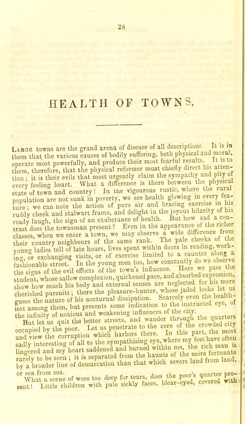 HEALTH OF TOWN S. Labqe towns are the grand arena of disease of all description It is in them that the various causes of bodily suffering, both physical and moral, operate most powerfully, and produce their most fearful results It is to them, therefore, that the physical reformer must chiefly direct his atten- tion ; it is their evils that most urgently claim the sympathy and pity o every feeling heart. What a difference is there between the physical state of town and country! In the vigourous rustic, where the rural population are not sunk in poverty, we see health glowing in every fea- ture ; we can note the action of pure air and bracing exercise in h* ruddy cheek and stalwart frame, and delight in the joyous hilarity of his ready laugh, the sign of an exuberance of health. But how sad a con- trast does the townsman present ? Even in the appearance of the richer classes, when we enter a town, we may observe a wide difference from their country neighbours of the same rank. The pale cheeks of the youncr ladies tell of late hours, lives spent within doors in reading, work- in*, or exchanging visits, or of exercise limited to a saunter along a astionable street In the young men too, how constantly do we observe the si<ms of the evil effects of the town's influence. Here we pass the tuden whose sallow complexion, quickened pace, and absorbed expression show how much his body and external senses are neglected or hismore cherished pursuits; there the pleasure-hunter, whose jaded looks let us TZ the nature of his nocturnal dissipation. Scarcely even the health- fes among them, but presents some indication to the instructed eye, of thp infinity of noxious and weakening influences of the city. But let us quit the better streets, and wander through the quarters by a broader line of demarcation than that which severs land from land, 01 ^Tsc^e of woes too deep for tears, does the poor's quart, pre- Msutl Little children with pale sickly faces, blear-eyed, covered wiui