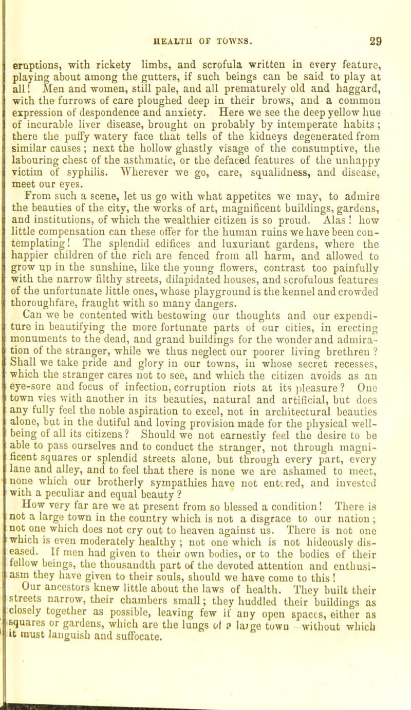 eruptions, with rickety limbs, and scrofula written in every feature, playing about among the gutters, if such beings can be said to play at all! Men and women, still pale, and all prematurely old and haggard, with the furrows of care ploughed deep in their brows, and a common expression of despondence and anxiety. Here we see the deep yellow hue of incurable liver disease, brought on probably by intemperate habits; there the puffy watery face that tells of the kidneys degenerated from similar causes; next the hollow ghastly visage of the consumptive, the labouring chest of the asthmatic, or the defaced features of the unhappy victim of syphilis. Wherever we go, care, squalidness, and disease, meet our eyes. From such a scene, let us go with what appetites we may, to admire the beauties of the city, the works of art, magnificent buildings, gardens, and institutions, of which the wealthier citizen is so proud. Alas ! how little compensation can these offer for the human ruins we have been con- templating! The splendid edifices and luxuriant gardens, where the happier children of the rich are fenced from all harm, and allowed to grow up in the sunshine, like the young flowers, contrast too painfully with the narrow filthy streets, dilapidated houses, and scrofulous features of the unfortunate little ones, whose playground is the kennel and crowded thoroughfare, fraught with so many dangers. Can we be contented with bestowing our thoughts and our expendi- ture in beautifying the more fortunate parts of our cities, in erecting monuments to the dead, and grand buildings for the wonder and admira- tion of the stranger, while we thus neglect our poorer living brethren ? Shall we take pride and glory in our towns, in whose secret recesses, which the stranger cares not to see, and which the citizen avoids as an eye-sore and focus of infection, corruption riots at its pleasure ? One town vies with auother in its beauties, natural and artificial, but does any fully feel the noble aspiration to excel, not in architectural beauties alone, but in the dutiful and loving provision made for the physical well- being of all its citizens ? Should we not earnestly feel the desire to be able to pass ourselves and to conduct the stranger, not through magni- ficent squares or splendid streets alone, but through every part, every lane and alley, and to feel that there is none we are ashamed to meet, none which our brotherly sympathies have not entered, and invested with a peculiar and equal beauty ? How very far are we at present from so blessed a condition! There is not a large town in the country which is not a disgrace to our nation ; not one which does not cry out to heaven against us. There is not one which is even moderately healthy ; not one which is not hideously dis- eased. If men had given to their own bodies, or to the bodies of their fellow beings, the thousandth part of the devoted attention and enthusi- asm they have given to their souls, should we have come to this ! Our ancestors knew little about the laws of health. They built their streets narrow, their chambers small; they huddled their buildings as closely together as possible, leaving few if any open spaces, either as squares or gardens, which are the lungs of £• la>ge town without which it must languish and suffocate.