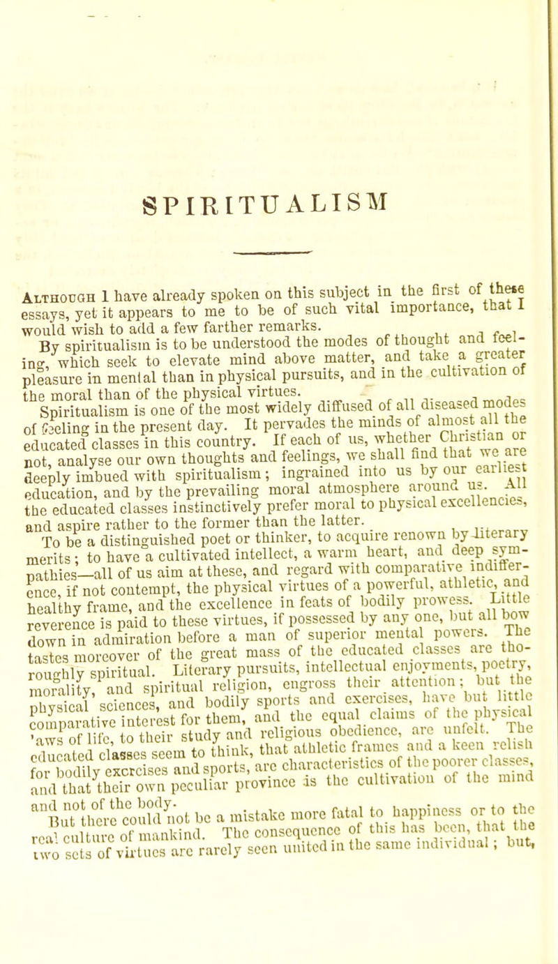 SPIRITUALISM Although 1 have already spoken on this subject in the first of theie essays, yet it appears to me to be of such vital importance, that 1 would wish to add a few farther remarks. By spiritualism is to be understood the modes of thought and ieei- m« which seek to elevate mind above matter, and take a greater pleasure in mental than in physical pursuits, and in the cultivation of the moral than of the physical virtues. „lTY1Af1o= Spiritualism is one of the most widely diffused of all diseased modes of fceling in the present day. It pervades the minds of almost all the educated classes in this country. If each of us, whether^Christian or not, analyse our own thoughts and feelings, we shall find that we are deeply imbued with spiritualism; ingrained into us by our earlie education, and by the prevailing moral atmosphere around vs. All the educated classes instinctively prefer moral to physical excellencies, and aspire rather to the former than the latter. lif„«„ To be a distinguished poet or thinker, to acquire renown by literary merits ; to have a cultivated intellect, a warm heart, and deep sym- pathies— all of us aim at these, and regard with comparative indiffer- ence, if not contempt, the physical virtues of a powerful, athletic, and healthy frame, and the excellence in feats of bodily prowess Little reverence is paid to these virtues, if possessed by any one, but all bow down in admiration before a man of superior menta powers. The tasTes moreover of the great mass of the educated classes are tho- roShf spiritual. Literary pursuits, intellectual ergoymeuts, poetey morality/and spiritual religion, engross thexr attention; but the lioVnni «ni™rps and bodily sports and exercises, have but little S^ttSESMfcriU7 A tbc erlClrLfnnfeFthyTh V 1 riifn fnthnir studv and rcl snous obedience, are unfelt. the du ated c^ea seem to think, that athletic frames and a keen relish uvo Ss of virtues are rarely seen united in the same mdmdual; but,