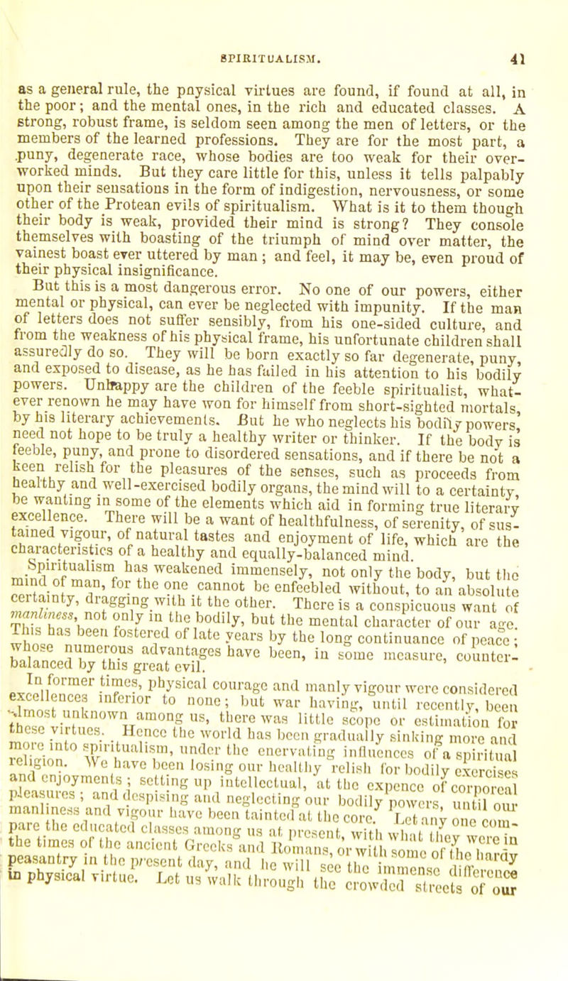 as a general rule, the pnysical virtues are found, if found at all, in the poor; and the mental ones, in the rich and educated classes. A strong, robust frame, is seldom seen among the men of letters, or the members of the learned professions. They are for the most part, a .puny, degenerate race, whose bodies are too weak for their over- worked minds. But they care little for this, unless it tells palpably upon their sensations in the form of indigestion, nervousness, or some other of the Protean evils of spiritualism. What is it to them though their body is weak, provided their mind is strong? They console themselves with boasting of the triumph of mind over matter, the vainest boast ever uttered by man ; and feel, it may be, even proud of their physical insignificance. But this is a most dangerous error. No one of our powers, either mental or physical, can ever be neglected with impunity. If the man of letters does not suffer sensibly, from his one-sided culture, and from the weakness of his physical frame, his unfortunate children shall assuredly do so. They will be born exactly so far degenerate, puny, and exposed to disease, as he has failed in his attention to his bodily powers. Unlrappy are the children of the feeble spiritualist, what- ever renown he may have won for himself from short-sighted mortals by his literary achievements. But he who neglects his bodily powers need not hope to be truly a healthy writer or thinker. If the bodv is feeble, puny, and prone to disordered sensations, and if there be not a keen relish for the pleasures of the senses, such as proceeds from healthy and well-exercised bodily organs, the mind will to a certainty be wanting in some of the elements which aid in forming true literary excellence. There will be a want of healthfulness, of serenity, of sus- tained vigour, of natural tastes and enjoyment of life, which are the characteristics of a healthy and equally-balanced mind minrtnf* ™!18mf ^i Weakened ™™nsely, not only the body, but the mind of man, for the one cannot be enfeebled without, to an absolute certainty, dragging with it the other. There is a conspicuous want of  ''V0' °nlfy >n the bodily, but the mental character of our age. T is has been fostered of late years by the long continuance of peace ; h-Snn JTeH°US ad?ntaSes ha™ been, in some measure, counter: balanced by this great evil. »JQnf0rmer tlT*' PhJ'sical courage and manly vigour were considered excellences inferior to none; but war having, until recently, bee ^most unknown among us, there was little scope or estimation for the.se virtues. Hence the world has been gradually sinking more and more mto spiritualism, under the enervating influences of a spiritual religion. We have been losing our healthy relish for bodily exercise' and enjoyments ; setting up intellectual, at the expence of cornS pleasures; and despising and neglecting our bodily powers £ manliness and vigour have been taintc.fat the core. S nv one com
