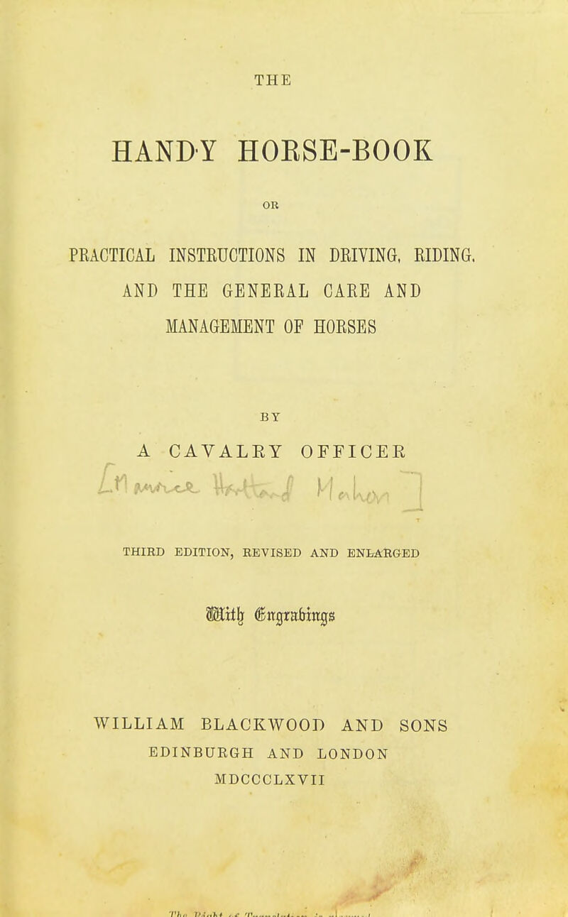 HANDY HOESE-BOOK OR PRACTICAL INSTRUCTIONS IN DRIVING, RIDING. AND THE GENERAL CARE AND MANAGEMENT OF HORSES BY A CAVALEY OFFICES THIRD EDITION, REVISED AND ENLARGED WILLIAM BLACKWOOD AND EDINBURGH AND LONDON MDCCCLXVII SONS