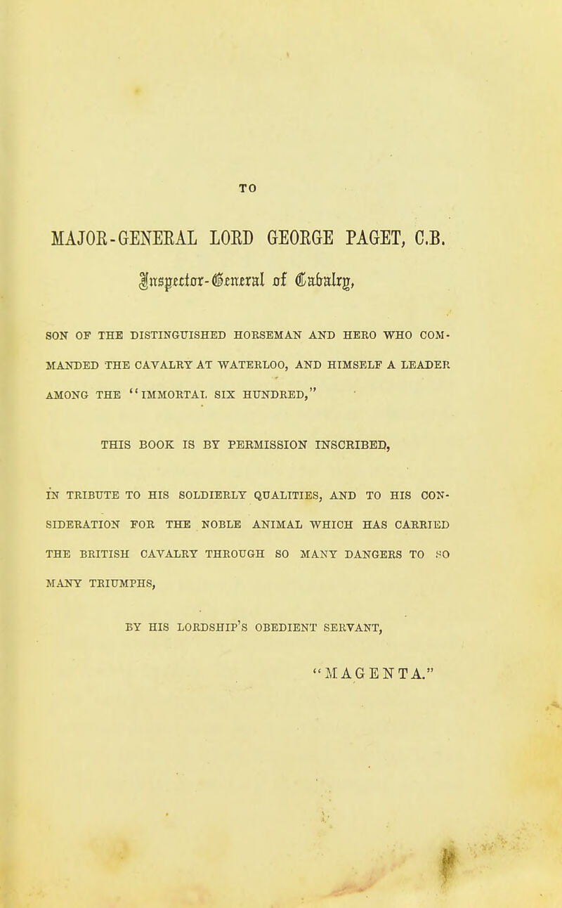 MAJOR-GENERAL LORD GEORGE PAGET, C.B. Inspector-(Imral of Calralrg, SON OF THE DISTINGUISHED HORSEMAN AND HERO WHO COM- MANDED THE CAVALRY AT WATERLOO, AND HIMSELF A LEADER AMONG THE IMMORTAL SIX HUNDRED, THIS BOOK IS BY PERMISSION INSCRIBED, IN TRIBUTE TO HIS SOLDIERLY QUALITIES, AND TO HIS CON- SIDERATION FOR THE NOBLE ANIMAL WHICH HAS CARRIED THE BRITISH CAVALRY THROUGH SO MANY DANGERS TO SO MANY TRIUMPHS, BY HIS LORDSHIP'S OBEDIENT SERVANT, MAGENTA.