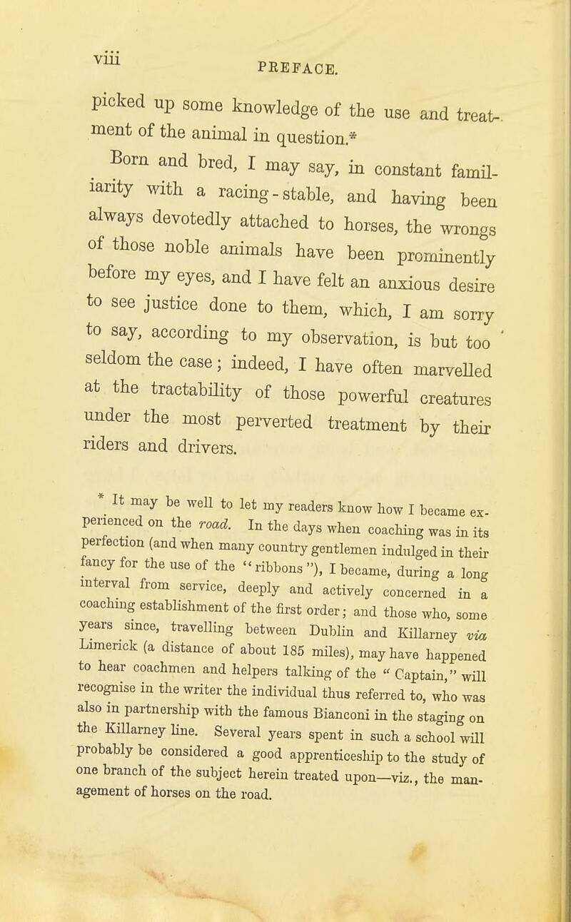 picked up some knowledge of the use and treat- ment of the animal in question* Born and bred, I may say, in constant famil- iarity with a racing-stable, and having been always devotedly attached to horses, the wrongs of those noble animals have been prominently before my eyes, and I have felt an anxious desire to see justice done to them, which, I am sorry to say, according to my observation, is but too ' seldom the case; indeed, I have often marvelled at the testability of those powerful creatures under the most perverted treatment by their riders and drivers. _ It may be well to let nay readers know how I became ex- perienced on the road. In the days when coaching was in its Perfection (and when many country gentlemen indulged in their fancy for the use of the - ribbons ), I became, during a long interval from service, deeply and actively concerned in a coaching establishment of the first order; and those who, some years since, travelling between Dublin and Killarney via Limerick (a distance of about 185 miles), may have happened to hear coachmen and helpers talking of the « Captain, will recognise in the writer the individual thus referred to, who was also in partnership with the famous Bianconi in the staging on the Killarney line. Several years spent in such a school win- probably be considered a good apprenticeship to the study of one branch of the subject herein treated upon-viz., the man- agement of horses on the road.