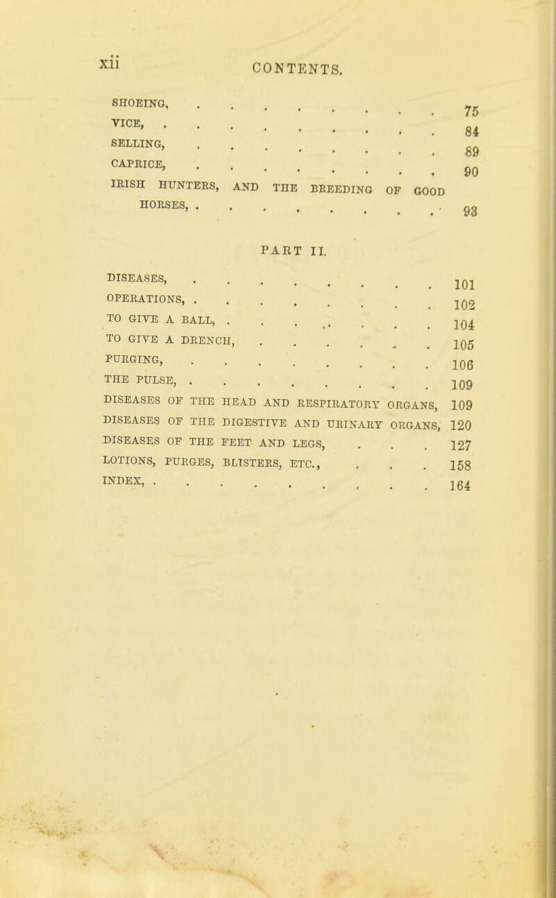 Xll SHOEING vioe> ; '. ; 84 SELLING, ....... 89 CAPRICE, ! 90 IRISH HUNTERS, AND THE BREEDING OF GOOD HORSES 93 PAET II. DISEASES, jqj OPERATIONS jqo TO GIVE A BALL, ...... jq4 TO GIVE A DRENCH, 105 PURGING, . . . '. . # . .106 THE PULSE, 10g DISEASES OF THE HEAD AND RESPIRATORY ORGANS, 109 DISEASES OF THE DIGESTIVE AND URINARY ORGANS, 120 DISEASES OF THE FEET AND LEGS, . . .127 LOTIONS, PURGES, BLISTERS, ETC., , . .158 INDEX> 164