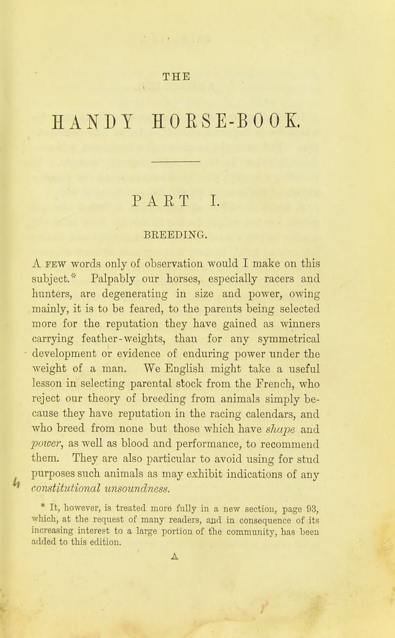 THE HANDY HOBSE-BOOK PART I. BREEDING. A few words only of observation would I make on this subject.'' Palpably our horses, especially racers and hunters, are degenerating in size and power, owing mainly, it is to be feared, to the parents being selected more for the reputation they have gained as winners carrying feather-weights, than for any symmetrical development or evidence of enduring power under the weight of a man. We English might take a useful lesson in selecting parental stock from the French, who reject our theory of breeding from animals simply be- cause they have reputation in the racing calendars, and who breed from none but those which have shape and poioer, as well as blood and performance, to recommend them. They are also particular to avoid using for stud purposes such animals as may exhibit indications of any constitutional unsoundness. * It, however, is treated more fully in a new section, page 93, which, at the request of many readers, and in consequence of its increasing interest to a large portion of the community, has been added to this edition. A