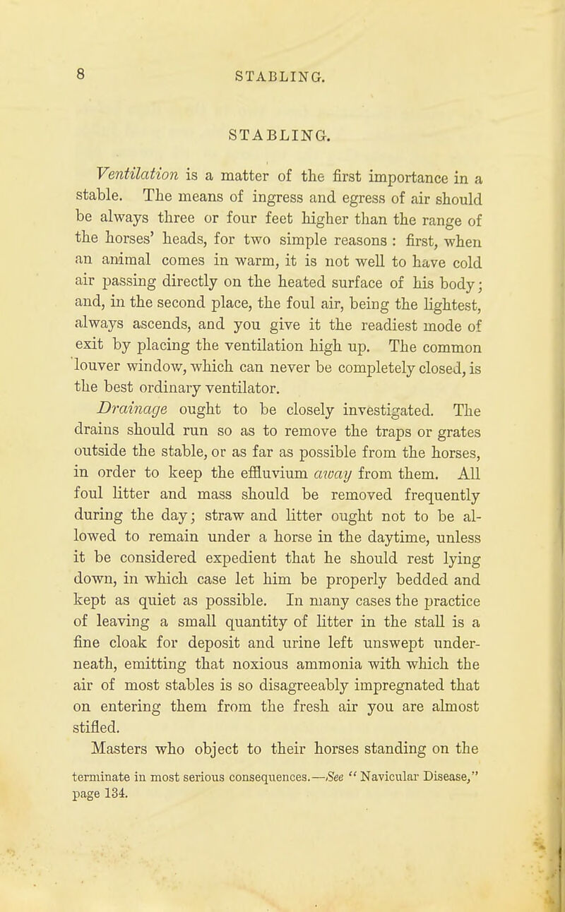 STABLING. Ventilation is a matter of the first importance in a stable. The means of ingress and egress of air should be always three or four feet higher than the range of the horses' heads, for two simple reasons : first, when an animal conies in warm, it is not well to have cold air passing directly on the heated surface of his body; and, in the second place, the foul air, being the lightest, always ascends, and you give it the readiest mode of exit by placing the ventilation high up. The common louver window, which can never be completely closed, is the best ordinary ventilator. Drainage ought to be closely investigated. The drains should run so as to remove the traps or grates outside the stable, or as far as possible from the horses, in order to keep the effluvium away from them. All foul litter and mass should be removed frequently during the day; straw and litter ought not to be al- lowed to remain under a horse in the daytime, unless it be considered expedient that he should rest lying down, in which case let him be properly bedded and kept as quiet as possible. In many cases the practice of leaving a small quantity of litter in the stall is a fine cloak for deposit and urine left unswept under- neath, emitting that noxious ammonia with which the air of most stables is so disagreeably impregnated that on entering them from the fresh air you are almost stifled. Masters who object to their horses standing on the terminate in most serious consequences.—See Navicular Disease/' page 134.