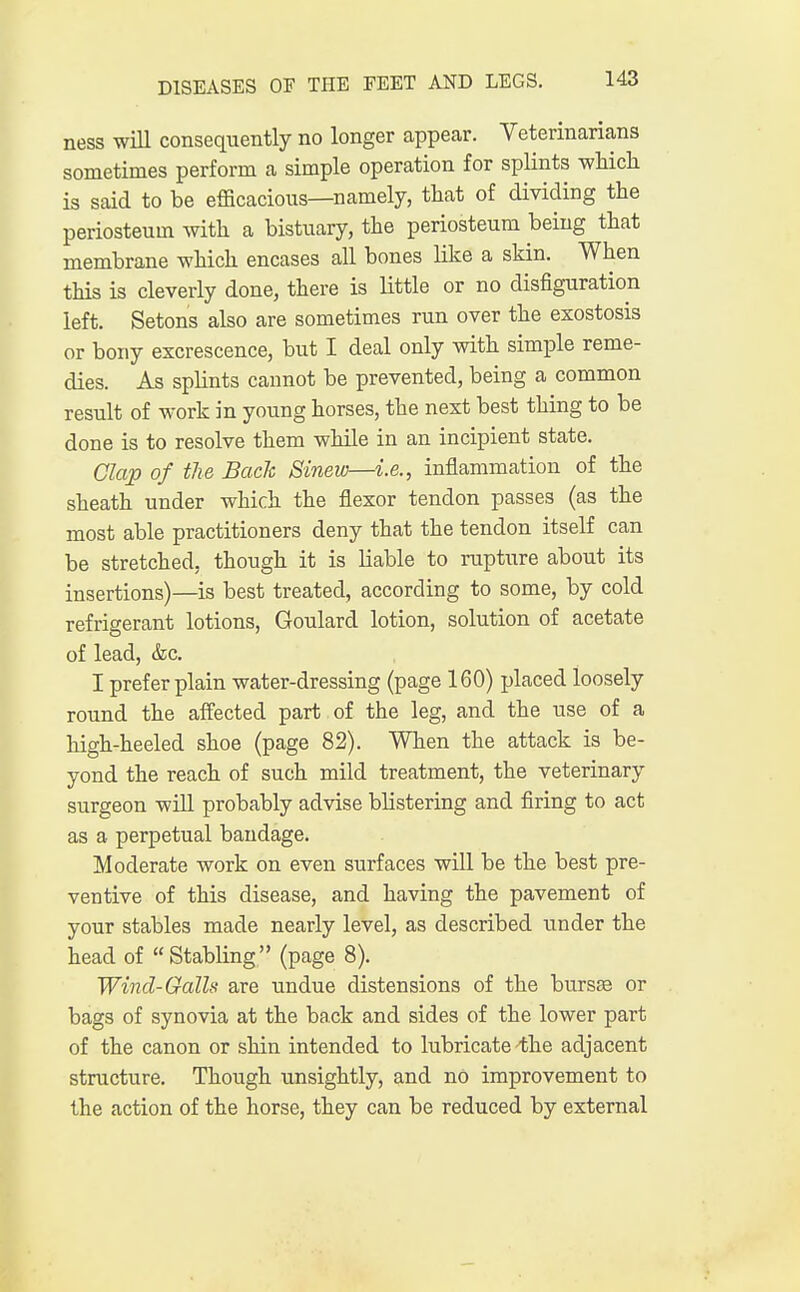 ness will consequently no longer appear. Veterinarians sometimes perform a simple operation for splints which is said to be efficacious—namely, that of dividing the periosteum with a bistuary, the periosteum being that membrane which encases all bones like a skin. When this is cleverly done, there is little or no disfiguration left. Setons also are sometimes run over the exostosis or bony excrescence, but I deal only with simple reme- dies. As splints cannot be prevented, being a common result of work in young horses, the next best thing to be done is to resolve them while in an incipient state. Clap of the Back Sinew—i.e., inflammation of the sheath under which the flexor tendon passes (as the most able practitioners deny that the tendon itself can be stretched, though it is liable to rupture about its insertions)—is best treated, according to some, by cold refrigerant lotions, Goulard lotion, solution of acetate of lead, &c. I prefer plain water-dressing (page 160) placed loosely round the affected part of the leg, and the use of a high-heeled shoe (page 82). When the attack is be- yond the reach of such mild treatment, the veterinary surgeon will probably advise blistering and firing to act as a perpetual bandage. Moderate work on even surfaces will be the best pre- ventive of this disease, and having the pavement of your stables made nearly level, as described binder the head of  Stabling (page 8). Wind-Galls are undue distensions of the bursa? or bags of synovia at the back and sides of the lower part of the canon or shin intended to lubricate 4he adjacent structure. Though unsightly, and no improvement to the action of the horse, they can be reduced by external