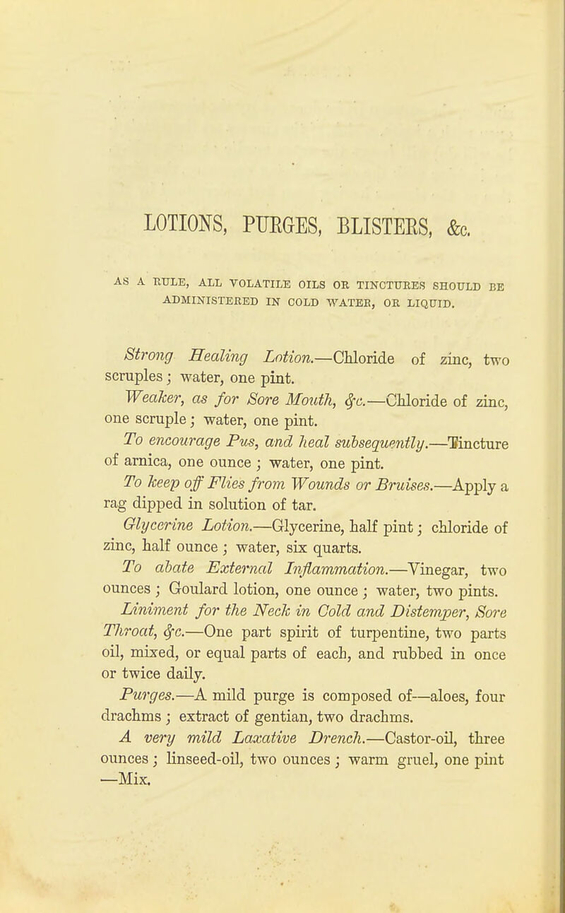 LOTIONS, PUKGES, BLISTERS, &c. AS A TITTLE, ALL VOLATILE OILS OR TINCTURES SHOULD BE ADMINISTERED IN COLD WATEB, OR LIQUID. Strong Healing Lotion.—Chloride of zinc, two scruples; water, one pint. Weaker, as for Sore Mouth, Chloride of zinc, one scruple; water, one pint. To encourage Pus, and heal subsequently.—Tincture of arnica, one ounce ; water, one pint. To keep off Flies from Wounds or Bruises.—Apply a rag dipped in solution of tar. Glycerine Lotion.—Glycerine, half pint; chloride of zinc, half ounce ; water, six quarts. To abate External Inflammation.—Vinegar, two ounces ; Goulard lotion, one ounce ; water, two pints. Liniment for the Neck in Cold and Distemper, Sore Throat, fyc.—One part spirit of turpentine, two parts oil, mixed, or equal parts of each, and rubbed in once or twice daily. Purges.—A mild purge is composed of—aloes, four drachms ; extract of gentian, two drachms. A very mild Laxative Drench.—Castor-oil, three ounces ; linseed-oil, two ounces ; warm gruel, one pint —Mix.