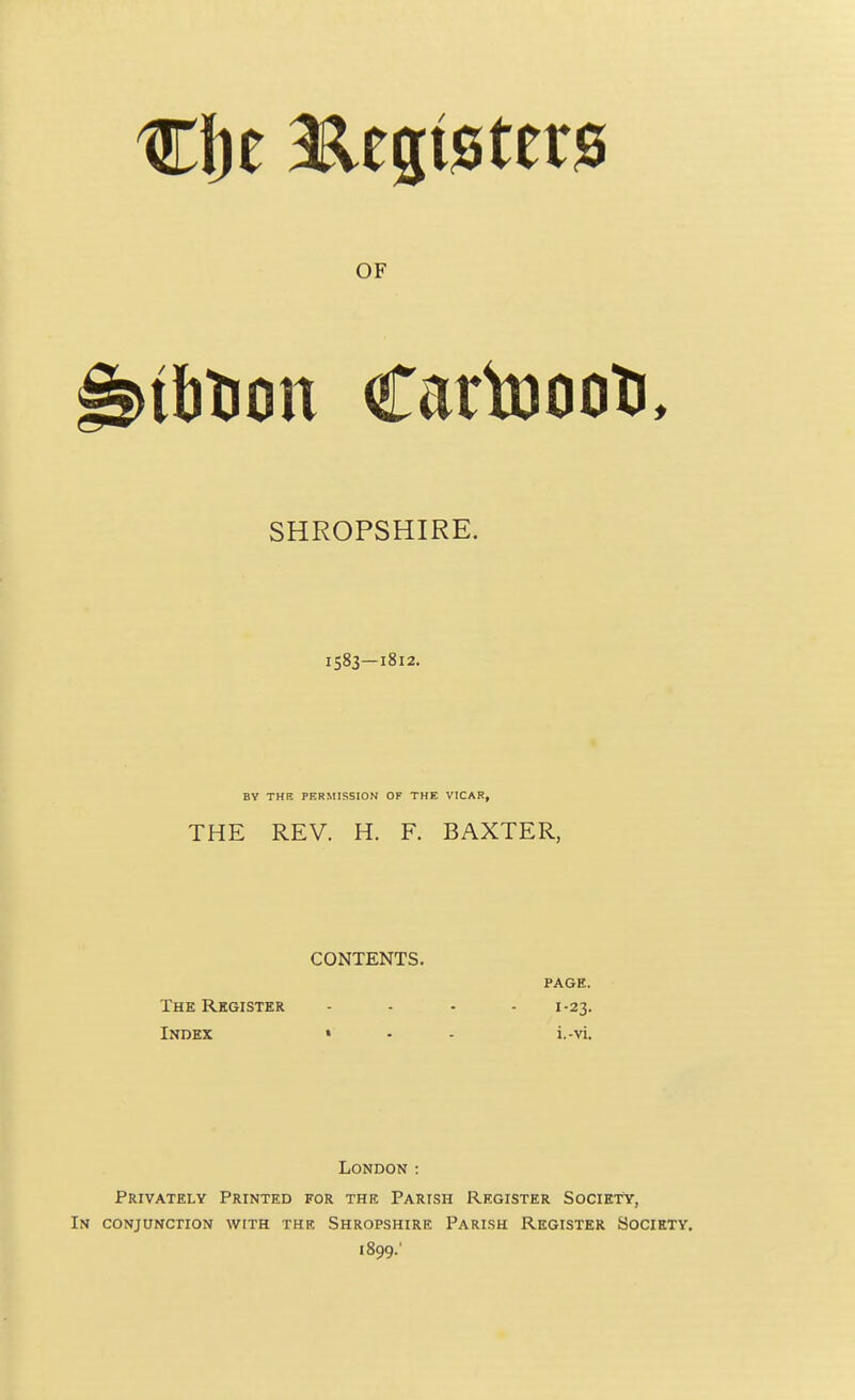 SHROPSHIRE. 1583—1812. BY THE PERMISSION OF THE VICAR, THE REV. H. F. BAXTER, CONTENTS. PAGE. The Register .... 1.23. Index • - . i.-vi. London : Privately Printed for the Parish Register Society, In conjunction with the Shropshire Parish Register Society. 1899;