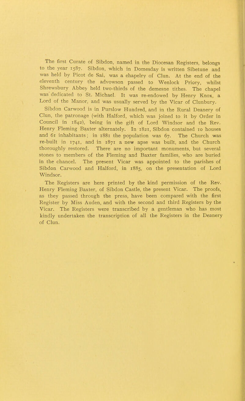 The first Curate of Sibdon, named in the Diocesan Registers, belongs to the year 1587. Sibdon, which in Domesday is written Sibetune and was held by Picot de Sal, was a chapelry of Clun. At the end of the eleventh century the advowson passed to Wenlock Priory, whilst Shrewsbury Abbey held two-thirds of the demesne tithes. The chapel was'dedicated to St. Michael. It was re-endowed by Henry Knox, a Lord of the Manor, and was usually served by the Vicar of Clunbury. Sibdon Garwood is in Purslow Hundred, and in the Rural Deanery of Clun, the patronage (with Halford, which was joined to it by Order in Council in 1842), being in the gift of Lord Windsor and the Rev. Henry Fleming Baxter alternately. In 1821, Sibdon contained 10 houses and 61 inhabitants; in 1881 the population was 67. The Church was re-built in 1741, and in 1871 a new apse was built, and the Church thoroughly restored. There are no important monuments, but several stones to members of the Fleming and Baxter families, who are buried in the chancel. The present Vicar was appointed to the parishes of Sibdon Carwood and Halford, in 1885, on the presentation of Lord Windsor. The Registers are here printed by the kind permission of the Rev. Henry Fleming Baxter, of Sibdon Castle, the present Vicar. The proofs, as they passed through the press, have been compared with the first Register by Miss Auden, and with the second and third Registers by the Vicar. The Registers were transcribed by a gentleman who has most kindly undertaken the transcription of all the Registers in the Deanery of Clun.