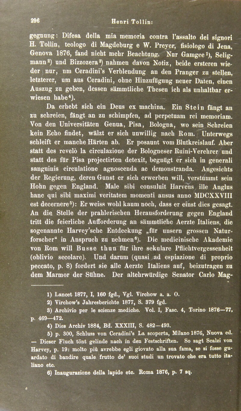 gegnung: Difesa della mia memoria contra l'assalto dei signori H. Tollin, teologo dl Magdeburg e W. Preyer, fisiologo dl Jena, Genova 1876, fand nicht mehr Beachtung. Nur Gamgeei), Selig- mann 2) und Bizzozera») nahmen davon Notiz, beide ersteren wie- der nur, um Ceradini's Verblendung an den Pranger zu stellen, letzterer, um aus Ceradiui, ohne HinzufUgung neuer Daten, einen Auszug zu geben, dessen sämmtliche Thesen ich als unhaltbar er- wiesen habe*). Da erhebt sich ein Dens ex machina. Ein Stein fängt an zu schreien, fängt an zu schimpfen, ad perpetuam rei memoriam. Von den Universitäten Genua, Pisa, Bologna, wo sein Schreien kein Echo findet, wälzt er sich unwillig nach Rom. Unterwegs schleift er manche Härten ab. Er posaunt vom Blutkreislauf Aber statt des revelö la circulazione der Bologneser Ruini-Verehrer und statt des für Pisa projectirten detexit, begnügt er sich in generali sanguinis circulatione agnoscenda ac demonstranda, Angesichts der Regierung, deren Gunst er sich erwerben will, verstümmt sein Hohn gegen England. Male sibi consuluit Harveiis ille Anglus hanc qui sibi maxirai veritatem momenti ausus anno MDCXXVHI est decernere^): Er weiss wohl kaum noch, dass er einst dies gesagt. An die Stelle der prahlerischen Herausforderung gegen England tritt die feierliche Aufforderung an sämmtliche Aerzte Italiens, die sogenannte Harvey'sche Entdeckung „für uusern grossen Natur- forscher in Anspruch zu nehmen*'). Die medicinische Akademie von Rom will Busse thun für ihre sekulare Pflichtvergessenheit (oblivio secolare). Und darum (quasi ad espiazione di proprio peccato, p. 8) fordert sie alle Aerzte Italiens auf, beizutragen zu dem Marmor der Sühne. Der altehrwUrdige Senator Carlo Mag- 1) Lancet 1877, I, 160 fgd., Vgl. Virchow a. a. 0. 2) Virchow's Jahresberichte 1877, S. 379 fgd. 3) Archivio per le scienze mediche. Vol. I, Fase. 4, Torino 1876—77, p. 469—472. 4) Dies Archiv 1884, Bd. XXXIII, S. 482-493. 5) p. 300, Schluss von Ceradini's La scoperta, Milano 1870, Nuova ed. — Dieser Fluch tönt gelinde nach in den Festschriften. So sagt Scalzi von Harvey, p. 19: molto piü avrebbe egli giovato alla sua fama, se si fosse gu- ardato di bandire quäle frutto de' suoi studi un trovato che era tutto ita- liano etc. 6) Inaugurazione della lapide etc. Borna 1876, p. 7 sq.