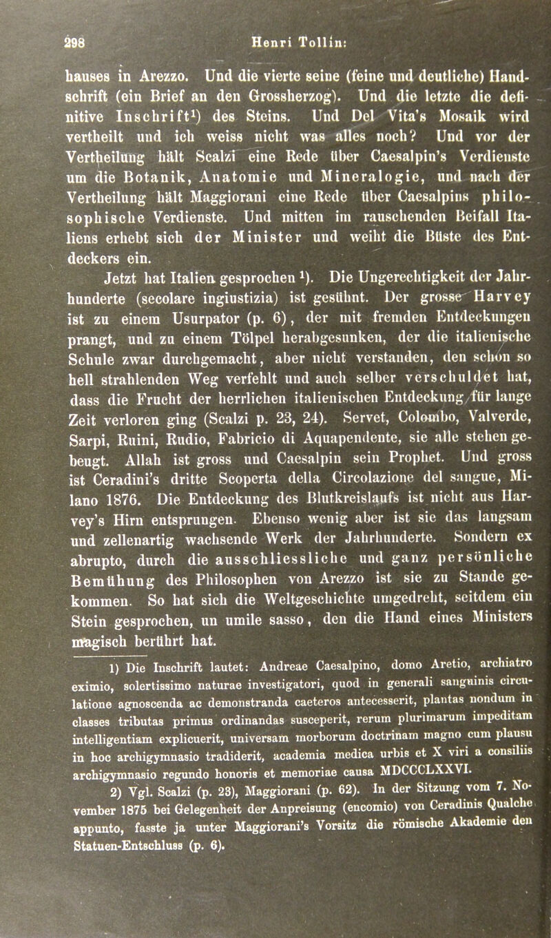 hauses in Arezzo. Und die vierte seine (feine und deutliche) Hand- schrift (ein Brief an den Grossherzog). Und die letzte die defi- nitive Inschrift^) des Steins. Und Del Vita's Mosaik wird vertheilt und ich weiss nicht was alles nochV Und vor der Verteilung hält Scalzi eine Rede Uber Caesalpin's Verdienste um die Botanik, Anatomie und Mineralogie, und nach der Vertheilung hält Maggiorani eine Rede über Caesalpins philo- sophische Verdienste. Und mitten im rauschenden Beifall Ita- liens erhebt sich der Minister und weiht die Büste des Ent- deckers ein. Jetzt hat Italien gesprochen i). Die Ungerechtigkeit der Jahr- hunderte (secolare ingiustizia) ist gesühnt. Der grosse Harvey ist zu einem Usurpator (p. 6), der mit fremden Entdeckungen prangt, und zu einem Tölpel herabgesunken, der die italienische Schule zwar durchgemacht, aber nicht verstanden, den schon so hell strahlenden Weg verfehlt und auch selber verschuldet hat, dass die Frucht der herrlichen italienischen Entdeckung für lange Zeit verloren ging (Scalzi p. 23, 24). Servet, Colombo, Valverde, Sarpi, Ruini, Rudio, Fabricio di Aquapendente, sie alle stehen ge- beugt. Allah ist gross und Caesalpin sein Prophet. Und gross ist Ceradini's dritte Scoperta della Circolazione del snngue, Mi- lano 1876. Die Entdeckung des Bhitkreislaufs ist nicht aus Ilar- vey's Hirn entsprungen. Ebenso wenig aber ist sie das langsam und zellenartig wachsende Werk der Jahrhunderte. Sondern ex abrupto, durch die ausschliessliche und ganz persönliche Bemühung des Philosophen von Arezzo ist sie zu Stande ge- kommen. So hat sich die Weltgeschichte umgedreht, seitdem ein Stein gesprochen, un umile sasso, den die Hand eines Ministers magisch berührt hat. 1) Die Inschrift lautet: Andreae Caesalpino, domo Aretio, archiatro exitnio, solertissimo naturae investigatori, quod in generali saiigninis circu- latione agnoscenda ac demonstranda caeteros antecesserit, plantas nondum in classes tributas primus ordinandas susceperit, rerum plurimarum impeditam intelligentiam explicuerit, universam raorborum doctrinam magno cum plausu in hoc archigymnasio tradiderit, academia medica urbis et X viri a consilus archigymnasio regundo honoris et memoriae causa MDCCCLXXVI. 2) Vgl. Scalzi (p. 23), Maggiorani (p. 62). In der Sitzung vom 7. No- vember 1875 bei Gelegenheit der Anpreisung (encomio) von Ceradinis Qualche appunto, fasste ja unter Maggiorani's Vorsitz die römische Akademie den Statuen-EntschlusB (p. 6).