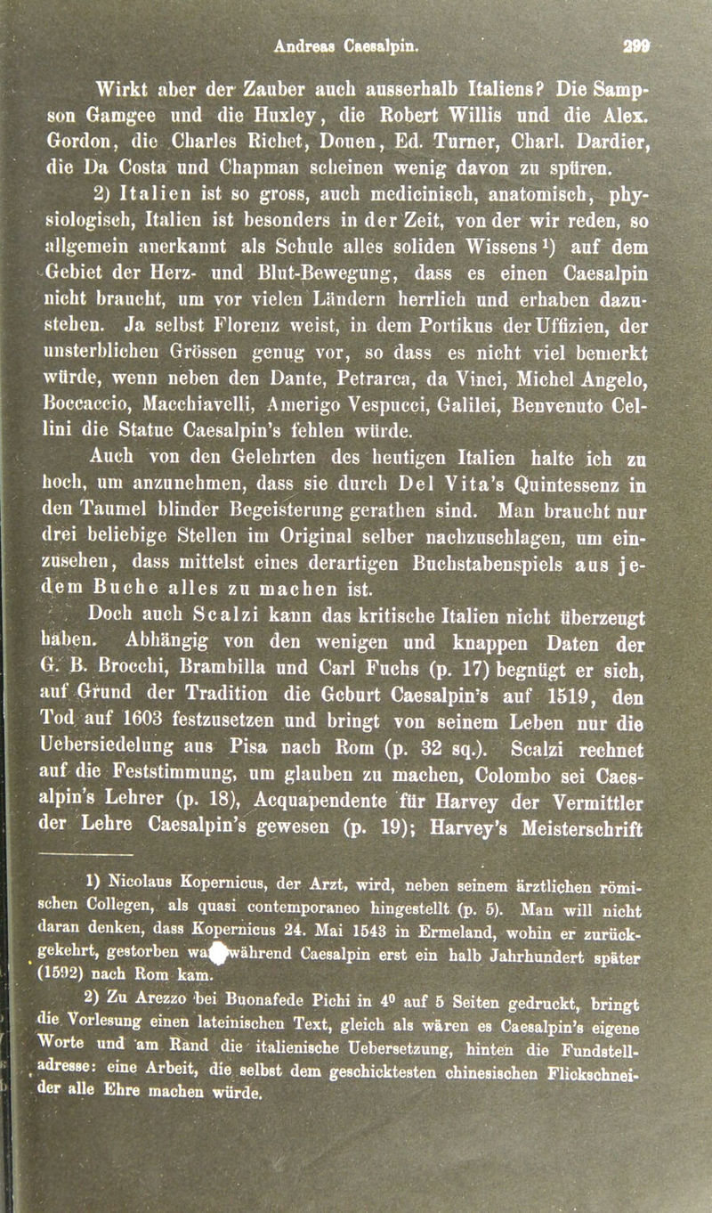 irkt aber der Zauber auch ausserhalb Italiens? Die Samp- son Gamgee und die Huxley, die Robert Willis und die Alex. Gordon, die Charles Riebet, Douen, Ed. Turner, Charl. Dardier, die Da Costa und Chapman scheinen wenig davon zu spüren. 2) Italien ist so gross, auch mcdicinisch, anatomisch, phy- siologisch, Italien ist besonders in der Zeit, von der wir reden, so nllgeniein anerkannt als Schule alles soliden Wissens auf dem Gebiet der Herz- und Blut-Bewegung, dass es einen Caesalpin nicht braucht, um vor vielen Ländern herrlich und erhaben dazu- stehen. Ja selbst Florenz weist, in dem Portikus derUffizien, der unsterblichen Grössen genug vor, so dass es nicht viel bemerkt würde, wenn neben den Dante, Petrarca, da Vinci, Michel Angelo, Boccaccio, Macchiavelli, Anierigo Vespucci, Galilei, Benvenuto Cel- lini die Statue Caesalpin's fehlen würde. Auch von den Gelehrten des heutigen Italien halte ich zu hoch, um anzunehmen, dass sie durch Del Vita's Quintessenz in den Taumel blinder Begeisterung gerathen sind. Man braucht nur drei beliebige Stellen im Original selber nachzuschlagen, um ein- zusehen, dass mittelst eines derartigen Buchstabenspiels aus je- dem Buche alles zu machen ist. Doch auch Scalzi kann das kritische Italien nicht tiberzeugt haben. Abhängig von den wenigen und knappen Daten der G. B. Brocchi, Brambilla und Carl Fuchs (p. 17) begnügt er sich, auf Grund der Tradition die Geburt Caesalpin's auf 1519, den Tod auf 1603 festzusetzen und bringt von seinem Leben nur die Uebersiedelung aus Pisa nach Rom (p. 32 sq.). Scalzi rechnet auf die Feststimmung, um glauben zu machen, Colombo sei Caes- alpin's Lehrer (p. 18), Acquapendente für Harvey der Vermittler der Lehre Caesalpin's gewesen (p. 19); Harvey's Meisterschrift ; 1) Nicolaus Kopernicus, der Arzt, wird, neben seinem ärztlichen römi- schen Collegen, als quasi contemporaneo hingestellt (p. 5). Man will nicht daran denken, dass Kopernicus 24. Mai 1543 in Ermeland, wohin er zurück- gekehrt, gestorben wa^ährend Caesalpin erst ein halb Jahrhundert später (1592) nach Rom kam. 2) Zu Arezzo bei Buonafede Pichi in 40 auf 5 Seiten gedruckt, bringt die Vorlesung einen lateinischen Text, gleich als wären es Caesalpin's eigene Worte und am Rand die italienische Uebersetzung, hinten die Fundstell- adresse: eine Arbeit, die selbst dem geschicktesten chinesischen Flickschnei- der alle Ehre machen würde.