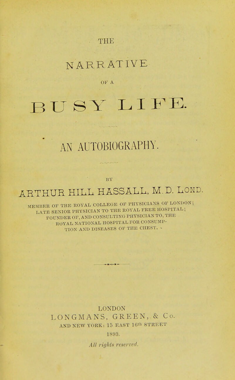 THE NARRATIVE OK A BU SY LIFE. AN AUTOBIOGRAPHY. BY ARTHUR HILL HASSALL, M.D. Lokd. MEMUER OF THE ROVAL COLLEGE OF PHYSICIANS OF LONDON; L\TE SENIOR PHYSICIAN TO THE ROYAL FREE HOSPITAL; FOUNDER OF, AND CONSULTING PHYSICIAN TO, THE ROYAL NATIONAL HOSPITAL FOR CONSUMP- TION AND DISEASES OF THE CHEST. ^ LONDON LONGMANS, GREEN, & Co. AND NEW YORK: 15 EAST 1(1'STREET 1S93. All rights reserved.