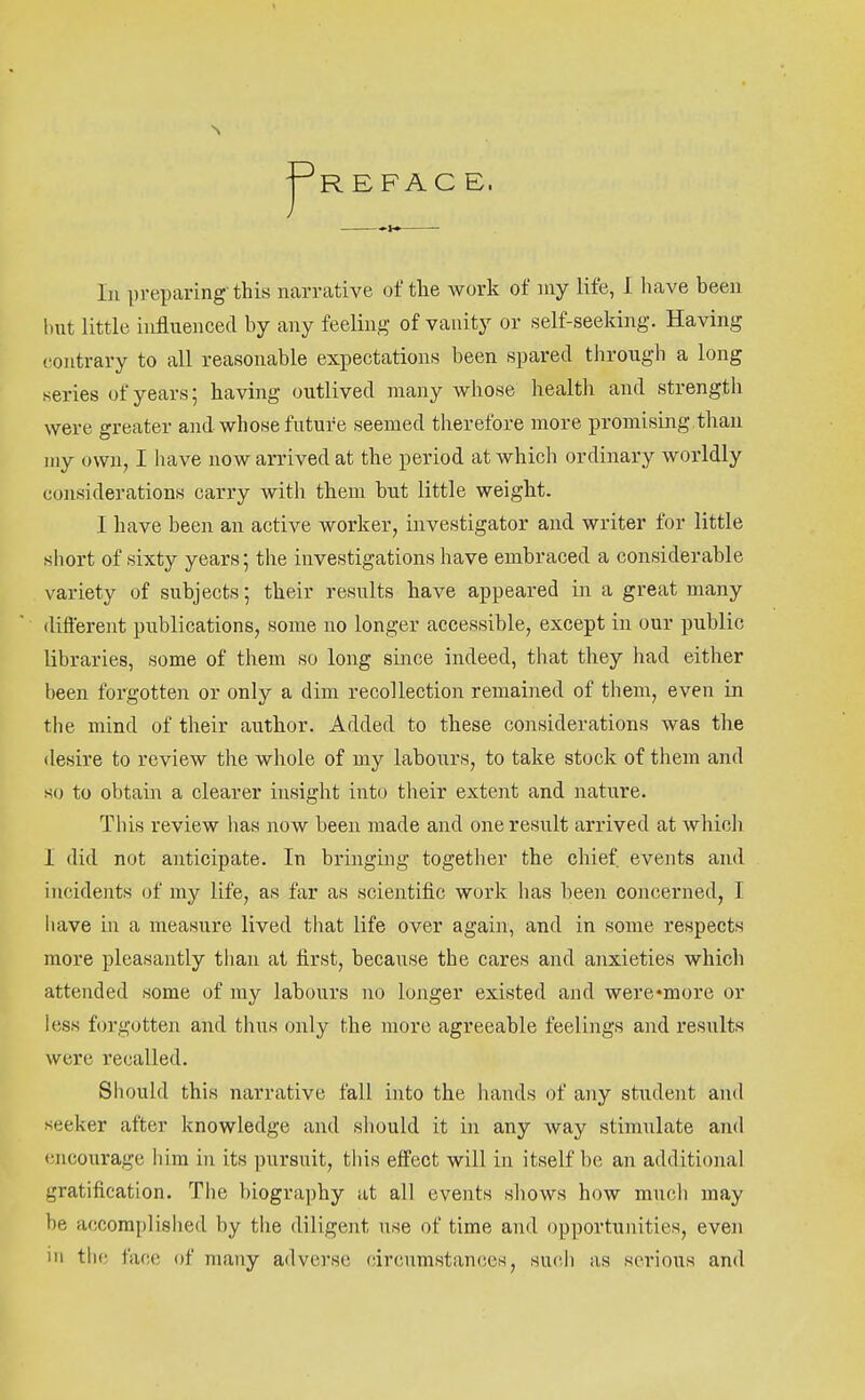 REFAC E. In preparing-this narrative of the work of niy life, 1 liave been but little influenced by any feeling of vanity or self-seeking. Having (contrary to all reasonable expectations been spared through a long series of years; having outlived many whose health and strength were greater and whose future seemed therefore more promising than my own, I have now arrived at the period at which ordinary worldly considerations carry with them but little weight. I have been an active worker, investigator and writer for little short of sixty years; the investigations have embraced a considerable variety of subjects; their results have appeared in a great many different publications, some no longer accessible, except in our public libraries, some of them so long since indeed, that they had either been forgotten or only a dim recollection remained of them, even in the mind of their author. Added to these considerations was the desire to review the whole of my labours, to take stock of them and so to obtain a clearer insight into their extent and nature. This review has now been made and one result arrived at which 1 did not anticipate. In bringing together the chief events and incidents of my life, as far as scientific work has been concerned, I liave m a measure lived that life over again, and in some respects more pleasantly than at first, because the cares and anxieties which attended some of my labours no longer existed and were*more or less forgotten and thus only the more agreeable feelings and results were recalled. Should this narrative fall into the hands of any student and seeker after knowledge and sliould it in any way stimulate and (jjicourage him in its pursuit, this effect will in itself be an additional gratification. The biography at all events shows how much may be accomplished by the diligent use of time and opportunities, even in the face of many adverse circumstances, such as serious and