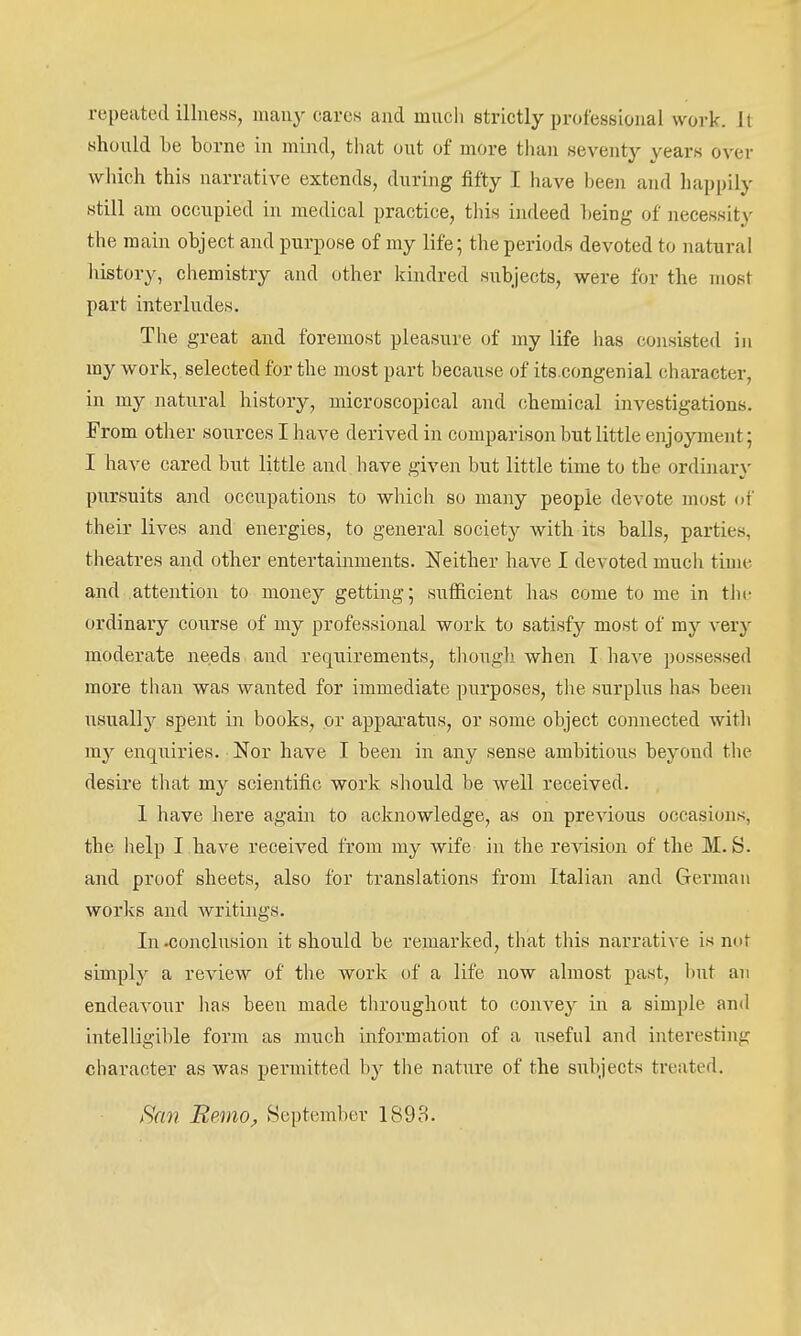 repeated illness, mau}'^ care« and much strictly professional work. It should be borne in mind, that out of more than seventy years over which this narrative extends, during fifty I have been and happily still am occupied in medical practice, tliis indeed being of necessity the main object and purpose of my life; the periods devoted to natural liistory, cliemistry and other kindred subjects, were for the most part interludes. The great and foremost pleasure of my life has consisted in my work, selected for the most part because of its.congenial character, in my natural history, microscopical and chemical investigations. From other sources I have derived in comparison but little enjoyment; I have cared but little and have given but little time to the ordinary pursuits and occupations to which so many people devote most of their lives and energies, to general society with its balls, parties, theatres and other entertainments. Neither have I devoted much time and attention to money getting; suificient has come to me in tJii- ordinary course of my professional work to satisfy most of my very moderate needs, and requirements, though when I have possessed more than was wanted for immediate purposes, the surplus has been usually spent in books, or apparatus, or some object connected with my enquiries. Nor have I been in any sense ambitious beyond the desire that my scientific work should be well received. 1 have here again to acknowledge, as on previous occasions, the help I have received from my wife in the revision of the M.S. and proof sheets, also for translations from Italian and German works and writings. In -conclusion it should be remarked, that this narrative is not simply a review of the work of a life now almost past, hut an endeavour lias been made throughout to convey in a simple and intelligible form as much information of a useful and interesting character as was permitted by the nature of the subjects treated. tSan Remo^ September 1893.