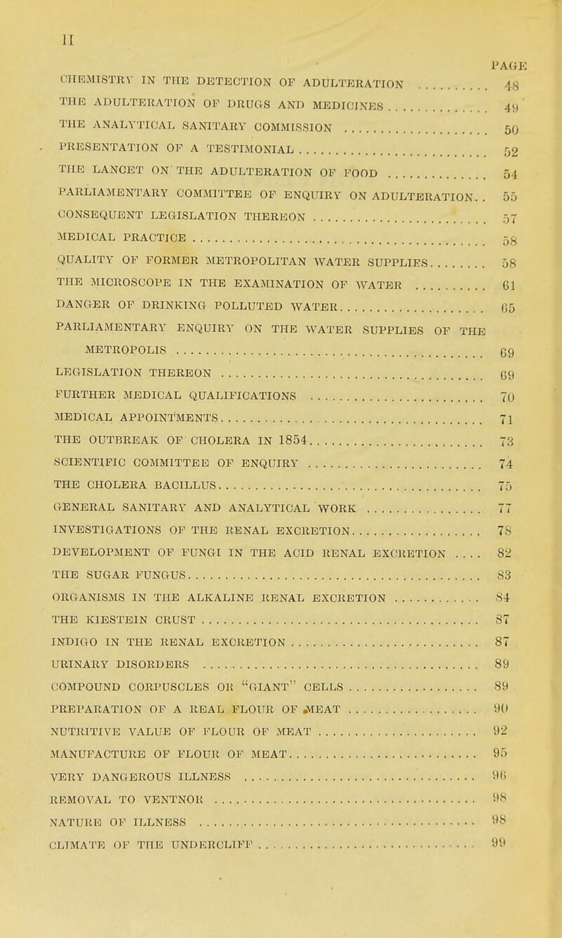 PAGK CIIRMTSTRV IN THE DETECTION OF ADULTERATION 48 THE ADULTERATION OF DRUGS AND MEDICINES 49 ' THE ANALYTICAL SANITARY COMMISSION 50 . PRESENTATION OF A TESTIMONIAL 52 THE LANCET ON'THE ADULTERATION OF FOOD 54 PARLIAMENTARY COMMITTEE OF ENQUIRY ON ADULTERATION. . 55 CONSEQUENT LEGISLATION THEREON 57 MEDICAL PRACTICE 5g QUALITY OF FORMER METROPOLITAN WATER SUPPLIES 58 THE MICROSCOPE IN THE EXAMINATION OF WATER 61 DANGER OF DRINKING POLLUTED WATER fJ5 PARLIAMENTARY ENQUIRY ON THE WATER SUPPLIES OF THE METROPOLIS C9 LEGISLATION THEREON 69 FURTHER MEDICAL QUALIFICATIONS 70 MEDICAL APPOINTMENTS 71 THE OUTBREAK OF CHOLERA IN 1854 73 SCIENTIFIC COMMITTEE OF ENQUIRY 74 THE CHOLERA BACILLUS 75 GENERAL SANITARY AND ANALYTICAL WORK 77 INVESTIGATIONS OF THE RENAL EXCRETION 78 DEVELOPMENT OF FUNGI IN THE ACID RENAL EXCRETION 82 THE SUGAR FUNGUS 83 ORGANISMS IN THE ALKALINE RENAL EXCRETION 84 THE KIESTBIN CRUST 37 INDIGO IN THE RENAL EXCRETION 87 URINARY DISORDERS 89 COMPOUND CORPUSCLES OR GIANT CELLS 89 PREPARATION OF A REAL FLOUR OF JVIEAT 9(1 NUTRITIVE VALUE OF FLOUR OP MEAT 92 MANUFACTURE OF FLOUR OF MEAT 95 VERY DANGEROUS ILLNESS 9() REMOVAL TO VENTNOR 98 NATURE OF ILLNESS 5^8 CLIMATE OF THE UNDKRCLIFF 99