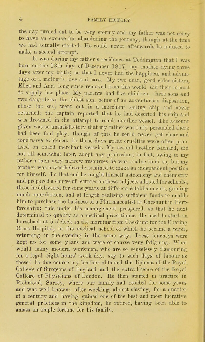 the day turned out to be very stormy and my fatlier was not sorry to have an excuse for abandoning the journey, tbougli at the time we bad actually started. He could never afterwards be induced to make a second attempt. It was during my father's residence at Teddington that I was born on the 13th day of December 1817, my mother dyhig three days after my birth; so that I never had the happiness and advan- tage of a mother's love and care. My two dear, good elder sisters,. Eliza and Ann, long since removed from this world, did tlieir utmost to supply her place. My parents had five children, three sons and two daughters; the eldest son, being of an adventurous disposition, chose the sea, went out in a merchant sailing ship and never returned: the captain reported that he had deserted his ship and was drowned in the attempt to reach another vessel. Tlie account given was so unsatisfactory that my fatlier was fully persuaded there had been foul play, though of this he could never get clear and conclusive evidence. In those days great cruelties were often prac- tised on board merchant vessels. My second brother Eichard^ did not till somewhat later, adopt any profession; in fact, owing to my father's then very narrow resources he was unable to do so, but my brother was nevertheless determined to make an independent position for himself. To that end he taught himself astronomy and chemistrj^ and prepared a course of lectures on these subjects adapted for schools: these he delivered for some years at different establishments, gaining much approbation, and at length realizing sufficient funds to enable- him to purchase tlie business of a Pharmaceutist at Cheshunt in Hert- fordshire; this under his management prospered, so that he next determined to qualify as a medical practitioner. He used to start on horseback at 5 o'clock in the morning from Cheshunt for the Cliaring Cross Hospital, in the medical school of which he became a pupil,, returning in the evening in the same way. These journeys were- kept up for some years and were of course very fatiguing. What would many modern workmen, who are so senselesslj'- clamouring for a legal eight hours' work day, say to sucli days of labour as these! In due course my brother obtained the diploma of tlie Royal College of Surgeons of England and the extra-license of tlie Eoj'^al College of Physicians of London. He then started in practice in Richmond, Surrey, where our family had resided for some years- and was well known; after working, almost slaving, for a quarter of a century and having gained one of the best and most lucrative general practices in tlie kingdom, he retired, having been able to- amass an ample fortune for his family.