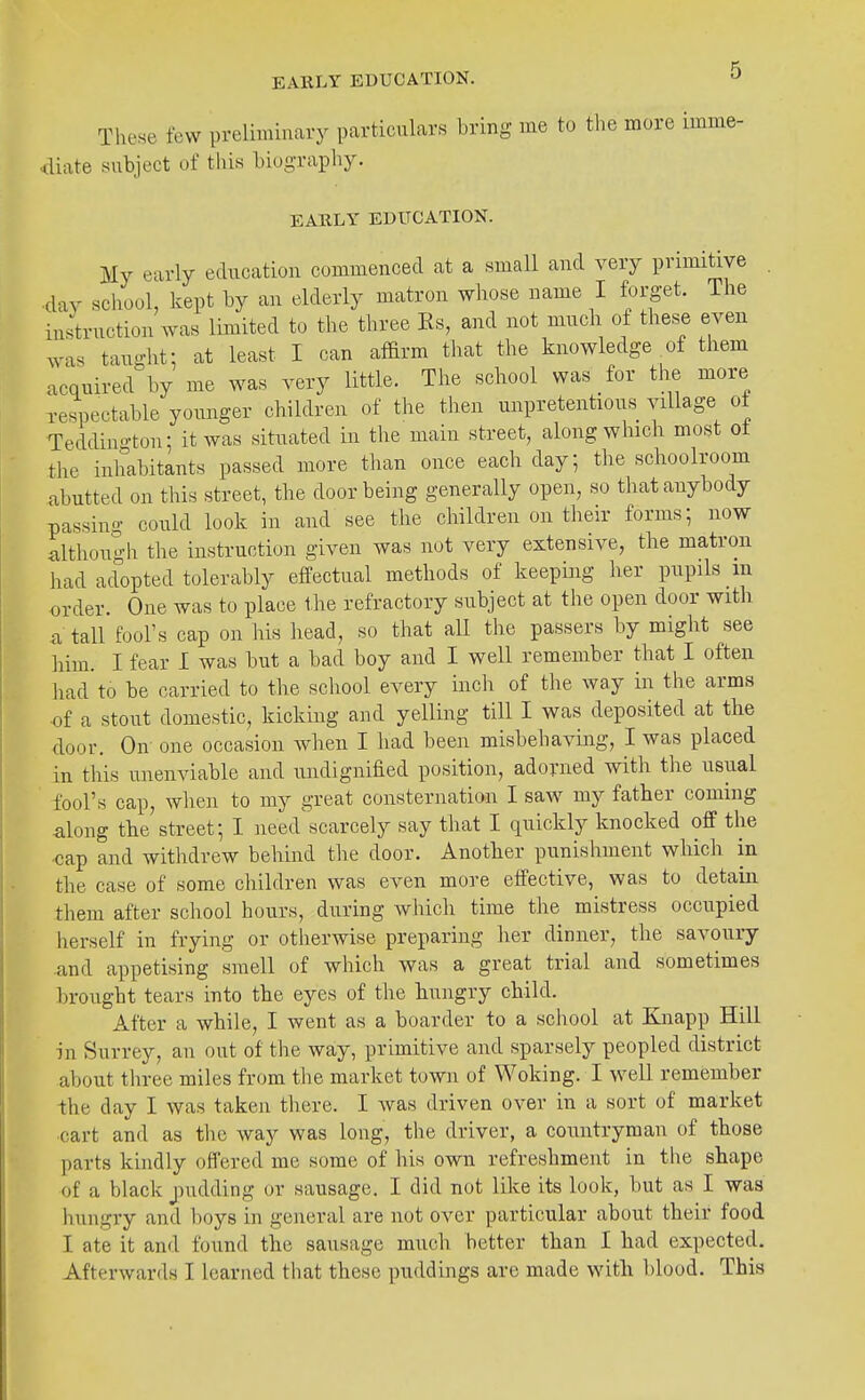 These few preliminary particulars bring me to the more imme- diate subject of this biography. EARLY EDUCATION. My early education commenced at a small and very primitive . ■day school, kept by an elderly matron whose name I forget. The instruction was limited to the three Es, and not much of these even was taught: at least I can affirm that the knowledge ^of them acquired by me was very little. The school was for the more respectable younger children of the then unpretentious village of Teddington; it was situated in the main street, along which most ot the inhabitants passed more tlian once each day; the schoolroom abutted on this street, the door being generally open, so that anybody passing could look in and see the children on their forms; now although the instruction given was not very extensive, the matron had adopted tolerably effectual methods of keeping her pupils in order. One was to place the refractory subject at tlie open door with a tall fool's cap on his head, so that all the passers by might see liim. I fear I was but a bad boy and I well remember that I often liad to be carried to the school every inch of the way in the arms •of a stout domestic, kicking and yelling till I was deposited at the door. On one occasion when I had been misbehaving, I was placed in this unenviable and undignified position, adorned with the usual fool's cap, when to my great consternation I saw my father coming along the street; I need^carcely say that I quickly knocked off the cap and withdrew behind the door. Another punishment which in the case of some children was even more effective, was to detain them after school hours, during which time the mistress occupied herself in frying or otherwise preparing her dinner, the savoury and appetising smell of which was a great trial and sometimes brought tears into the eyes of the hungry child. After a while, I went as a boarder to a school at Knapp Hill in Surrey, an out of the way, primitive and sparsely peopled district about tliree miles from the market town of Woking. I well remember the day I was taken there. I was driven over in a sort of market cart and as the way was long, the driver, a countryman of those parts kindly offered me some of his own refreshment in the shape of a black jnidding or sausage, I did not like its look, but as I was hungry and boys in general are not over particular about their food I ate it and found the sausage much better than I had expected. Afterwards I learned that these puddings are made with blood. This