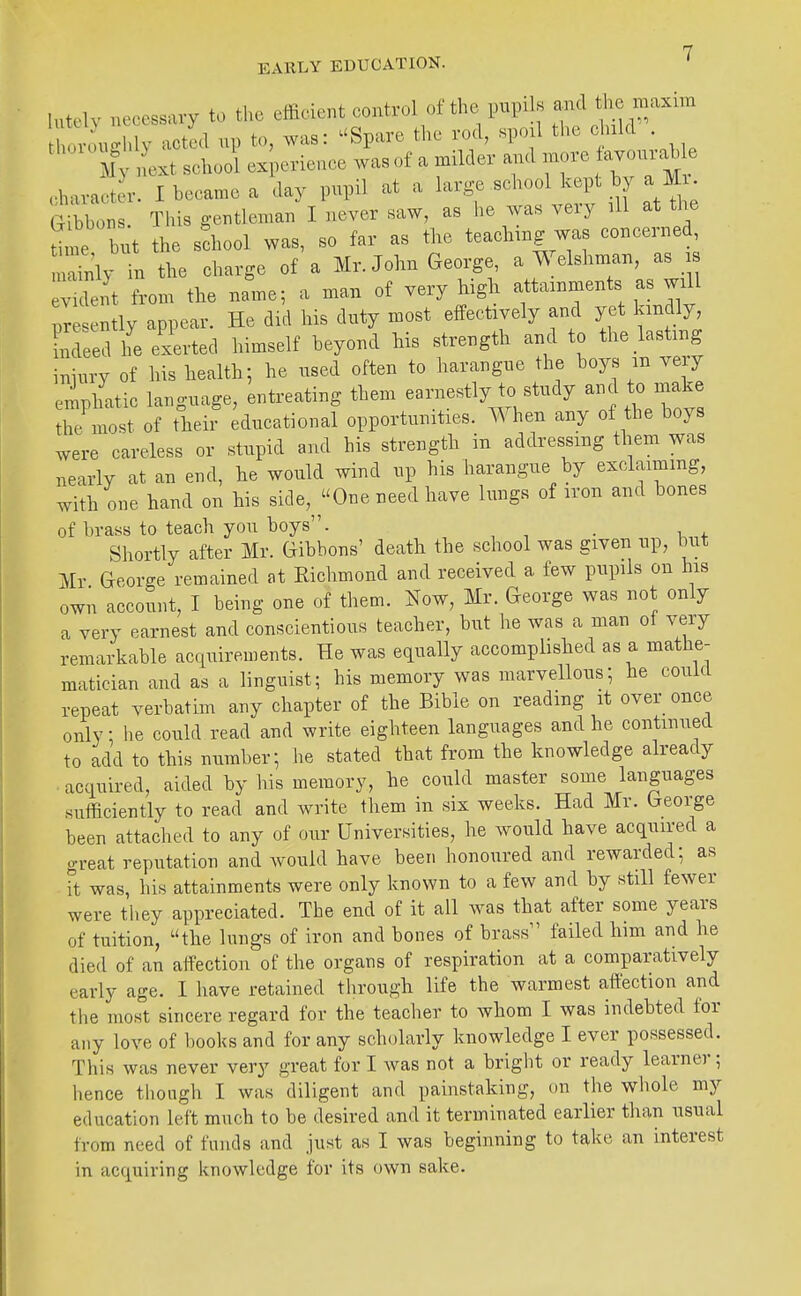 lutelv necessary to the efficient control of the pupils and the maxim hor:u.g n^ up to, was: ^'Spare the rod, spojl the e uld . ' l7 ext school ex;erieace was of a milder and more fayonrable c-haract r. I became a day pupil at a large school kept by a M • t^hol This gentleman I never saw, as he was very all at the Ume but the school was, so far as the teaching was concerned r'nly in the charge of a Mr. John George, a Welshman, as i v-de, t from the name; a man of very high attainments as will ^r Itly appear. He did his duty most effectively and yet kindly inLed he exerted himself beyond his strength and to the lasting iniury of his health; he used often to harangue the boys in very eiipl^'atic language, entreating them earnestly to study a-1 to .ra^^^ the most of their educational opportunities. When any of the boys were careless or stupid and his strength in addressing them was nearly at an end, he would wind up his harangue by exclaiming, with one hand on his side,^^One need have lungs of iron and bones of brass to teach you boys. . Shortly after Mr. Gibbons' death the school was given up, but Mr George remained at Eichmond and received a few pupils on his own account, I being one of them. ]^ow, Mr. George was not only a very earnest and conscientious teacher, but he was a man of very remarkable acquirements. He was equally accomphshed as a mathe- matician and as a linguist; his memory was marvellous; he could repeat verbatim any chapter of the Bible on reading it over once only; he could read and write eighteen languages and he continued to add to this number; he stated that from the knowledge already acquired, aided by his memory, he could master some languages sufficiently to read and write tliem in six weeks. Had Mr. George been attached to any of our Universities, he would have acquired a great reputation and would have been honoured and rewarded; as it was, his attainments were only known to a few and by still fewer were they appreciated. The end of it all was that after some years of tuition, the lungs of iron and bones of brass failed liim and he died of an affection of the organs of respiration at a comparatively early age. I have retained through life the warmest affection and tlie mos°t sincere regard for the teacher to whom I was indebted for any love of books and for any scholarly knowledge I ever possessed. This was never very great for I was not a bright or ready learner; hence tliongh I was diligent and painstaking, on the whole my education left much to be desired and it terminated earlier than usual from need of funds and just as I was beginning to take an interest in acquiring knowledge for its own sake.