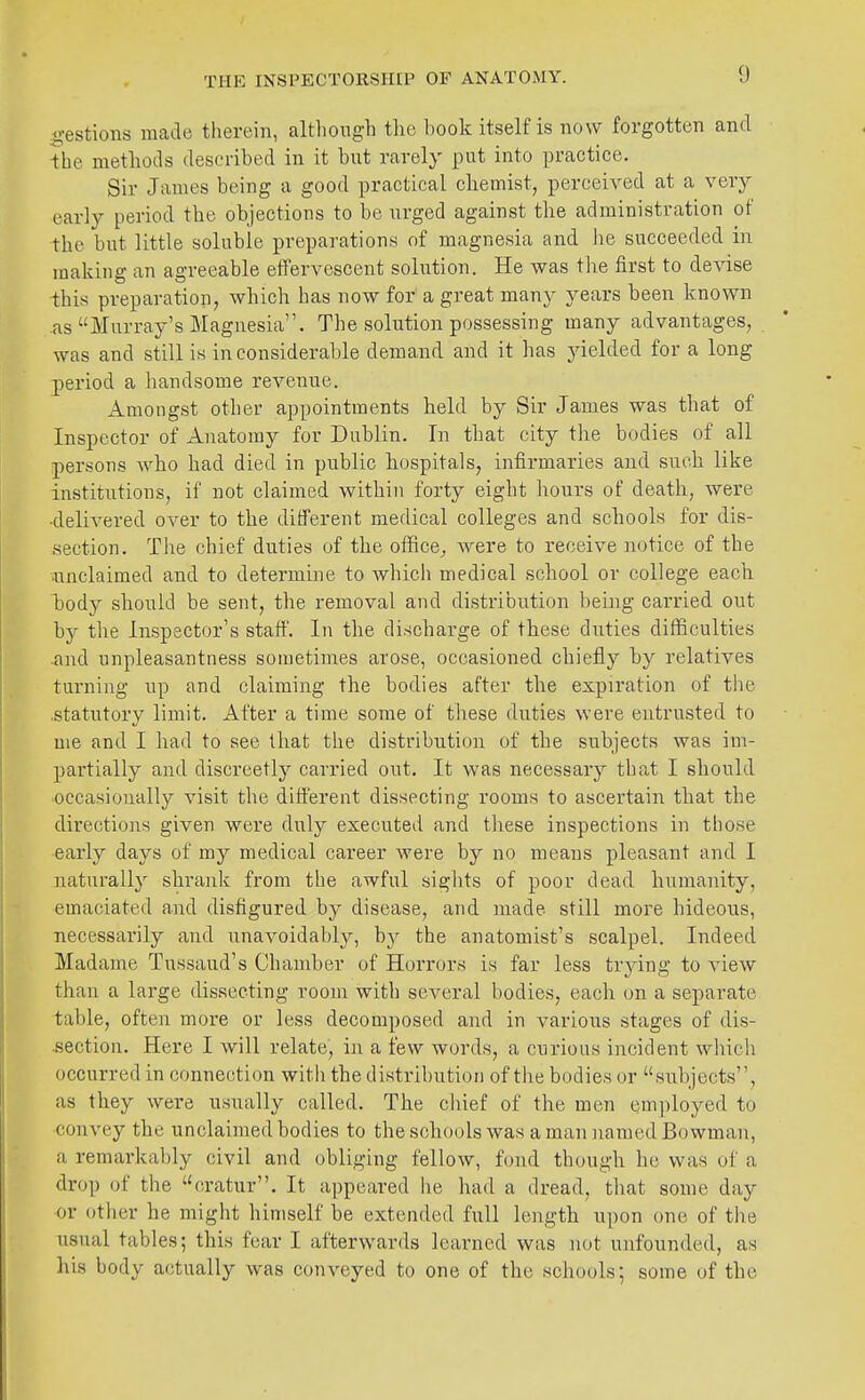 THE INSPECTORSHIP OF ANATOMY. gestions made therein, altliongh the book itself is now forgotten and -the methods described in it but rarely put into practice. Sir James being a good practical chemist, perceived at a very early period the objections to be urged against the administration of the but little soluble preparations of magnesia and lie succeeded in making an agreeable efTervescent solution. He was the first to devise -this preparation, which has now for a great many years been known as Murray's Magnesia. The solution possessing many advantages, was and still is inconsiderable demand and it has yielded for a long period a handsome revenue. Amongst other appointments held by Sir James was that of Inspector of Anatomy for Dublin. In that city the bodies of all persons Avho had died in public hospitals, infirmaries and such like institutions, if not claimed within forty eight hours of death, were ■delivered over to the different medical colleges and schools for dis- section. The chief duties of the office^ were to receive notice of the nnclaimed and to determine to which medical school or college each body should be sent, the removal and distribution being carried out by the Inspector's staff. In the discharge of these duties difficulties and unpleasantness sometimes arose, occasioned chiefly by relatives turning up and claiming the bodies after the expiration of the .statutory limit. After a time some of these duties were entrusted to me and I had to see that the distribution of the subjects was im- partially and discreetly carried out. It was necessary that I should occasionally visit the difi'erent dissecting rooms to ascertain that the directions given were duly executed and these inspections in those early days of my medical career were by no means pleasant and I naturally shrank from the awful sights of poor dead humanity, emaciated and disfigured by disease, and made still more hideous, necessarily and unavoidably, b}^ the anatomist's scalpel. Indeed Madame Tussaud's Chamber of Horrors is far less trying to view than a large dissecting room with several bodies, each on a separate table, often more or less decomposed and in various stages of dis- section. Here I will relate, in a few words, a curious incident which occurred in connection with the distribution of the bodies or subjects, as they were usually called. The chief of the men em])loyed to convey the unclaimed bodies to the schools was a man named Bowman, a remarkably civil and obliging fellow, fond though he was of a drop of the cratur. It appeared he had a dread, that some day or other he might himself be extended full length upon one of the usual tables; this fear I afterwards learned was not unfounded, as his body actually was conveyed to one of the schools; some of the