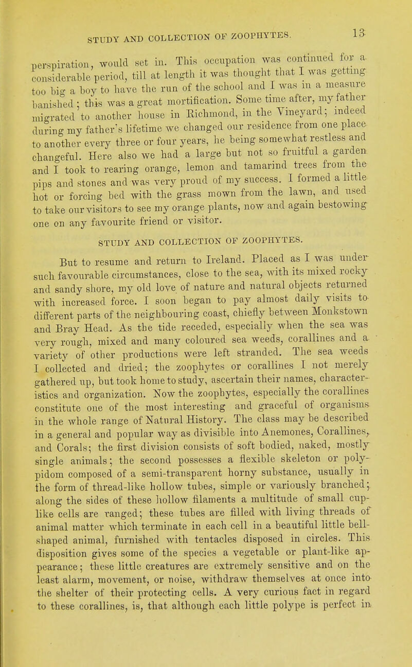 perspiration, would set in. This occupation was continued for a considerable period, till at length it was thought that I was getting too bio- a boy to have tbe run of the scliool and I was m a measure banished ; this was a great mortification. Some time after, my fatlier migrated to anotlier house in Eicbmond, in tbe Vineyard; indeed during my father's lifetime we changed our residence from one place to another every three or four years, he being somewhat restless and changeful. Here also we had a large but not so fruitful a garden and I took to rearing orange, lemon and tamarind trees from the pips and stones and was very proud of my success. I formed a little hot or forcing bed with the grass mown from the lawn, and used to take our visitors to see my orange plants, now and again bestowing one on any favourite friend or visitor. STUDY AND COLLECTION OF ZOOPHYTES. But to resume and return to Ireland. Placed as I was under such favourable circumstances, close to the sea, Avith its mixed rocky and sandy shore, my old love of nature and natural objects returned with increased force. I soon began to pay almost daily visits to different parts of the neighbouring coast, chiefly between Monkstown and Bray Head. As tbe tide receded, especially when the sea was veiy rough, mixed and many coloured sea weeds, corallines and a variety of other productions were left stranded. The sea weeds I collected and dried; the zoophytes or corallines I not merely gathered up, but took home to study, ascertain their names, character- istics and organization, l^ow the zoophytes, especially the corallines constitute one of the most interesting and graceful of organisms in the whole range of Natural History. The class may be described in a general and popular way as divisible into Anemones, Corallines,, and Corals; the first division consists of soft bodied, naked, mostly single animals; the second possesses a flexible skeleton or poly- pidom composed of a semi-transparent horny substance, usually in the form of thread-like hollow tubes, simple or variously branched; along the sides of these liollow filaments a multitude of small cup- like cells are ranged; these tubes are filled with living threads of animal matter which terminate in each cell in a beautiful little bell- shaped animal, furnished with tentacles disposed in circles. This disposition gives some of the species a vegetable or plant-like ap- pearance ; these little creatures are extremely sensitive and on the least alarm, movement, or noise, withdraw themselves at once into tlie shelter of their protecting cells. A very curious fact in regard to these corallines, is, that although each little polype is perfect in