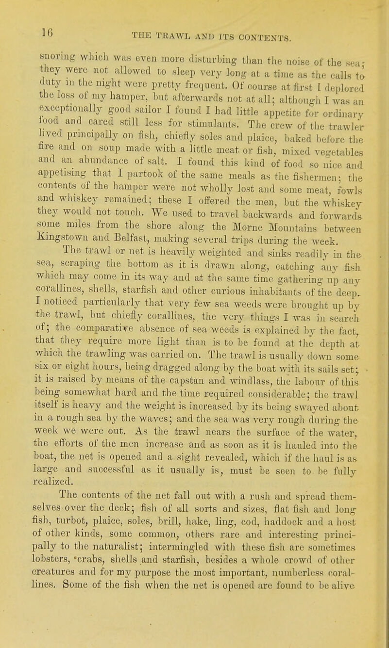 THE TKAWL AND ITS CONTENTS. snoring wliicli was even more disturbing than tlie noise of the sea- they were not allowed to sleep very long at a time as tlie calls to duty m the night were pretty frequent. Of course at first I de],lored the loss of my hamper, but afterwards not at all; although I was an exceptionally good sailor I found I had little appetite for ordinary ood and cared still less for stimulants. The crew of the trawler lived principally on fish, chiefly soles and plaice, baked before the fire and on soup made with a little meat or fish, mixed ve-etables and an abundance of salt. I found this kind of food so nice and appetising that I partook of the same meals as the fishermen; the contents of the hamper were not wholly lost and some meat, fowls and whiskey remained; these I ofifered the men, but the whiskey they would not touch. We used to travel backwards and for^vards some miles from the shore along the Morne Mountains between Kingstown and Belfast, making several trips during the week. The trawl or net is heavily weighted and sinks readily in the sea, scraping the bottom as it is drawn along, catchmg any fish whicli may come in its way and at the same time gathering up any corallines, shells, starfish and other curious inhabitants of the deep. I noticed particularly that very few sea weeds were brought up by the trawl, but chiefly corallines, tlie very things I was in search of; the comparative absence of sea weeds is explained hy the fact, that they require more light than is to be found at the depth at which the trawling was carried on. The trawl is usually down some six or eight hours, being dragged along by the boat with its sails set; ■ it is raised by means of the capstan and windlass, the labour of this being somewhat hard and the time required considerable; the trawl itself is heavy and the weight is increased by its being swayed about in a rough sea by the waves; and the sea was very rough during the week we were out. As the trawl nears the surface of tlie water, the efforts of the men increase and as soon as it is hauled into the boat, the net is opened and a sight revealed, which if the haul is a.s large and successful as it usually is, must be seen to be fully realized. The contents of the net fall out with a rush and spread them- selves over the deck; fish of all sorts and sizes, flat fish and long fish, turbot, plaice, soles, brill, hake, ling, cod, haddock and a host of other kinds, some common, others rare and interesting princi- pally to the naturalist; intermingled with these fish are sometimes lobsters, 'crabs, shells and starfish, besides a whole crowd of other creatures and for my purpose the most important, numberless coral- lines. Some of the fish when the net is opened are found to be alive