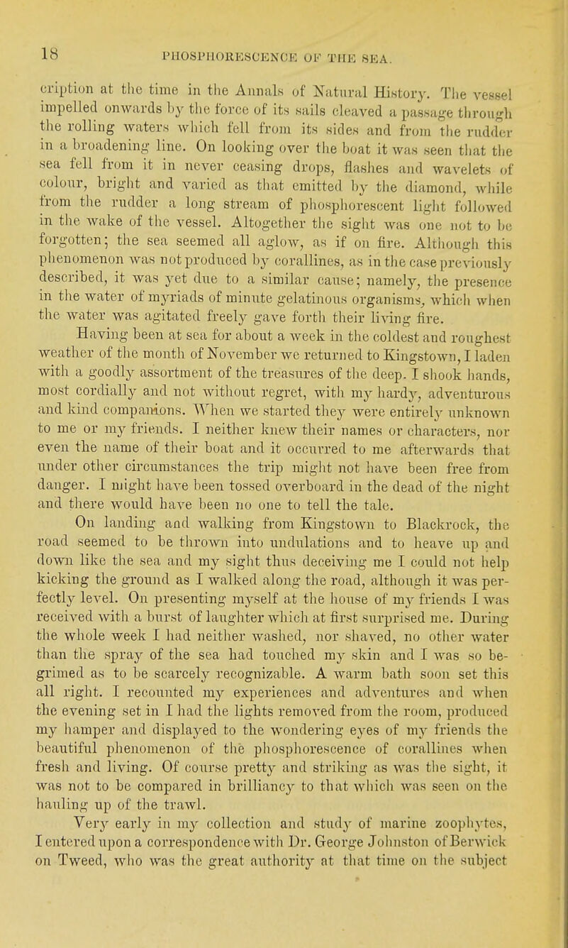 cription at tlic time in tlie Annals of Natural History. The vessel impelled onwards by the force of its sails cleaved a passage through the rolling waters which fell from its sides and from the rudder in a broadening line. On looking over the boat it was seen that the sea fell from it in never ceasing drops, flashes and wavelets of colour, bright and varied as that emitted by the diamond, while from the rudder a long stream of phosphorescent light followed in the wake of the vessel. Altogether the sight was one not to be forgotten; the sea seemed all aglow, as if on fire. Altiiough this phenomenon was not produced by corallines, as in the case previously described, it was yet due to a similar cause; namely, the presence in the water of myriads of minute gelatinous organisms^ which when the water was agitated freely gave forth their li^dng fire. Having been at sea for about a week in the coldest and roughest weather of the month of November we returned to Kingstown, I laden with a goodly assortment of the treasures of the deep. I shook hands, most cordially and not without regret, with my hardy, adventurous and kind companions, ^^^hen we started they were entirelj' unknown to me or my friends. I neither knew their names or characters, nor even the name of their boat and it occurred to me afterwards that under other circumstances the trip miglit not liave been free from danger. I might have been tossed overboard in the dead of the night and there would have been no one to tell the tale. On landing and walking from Kingstown to Blackrock, the road seemed to be thrown into undulations and to heave up and down like the sea and my sight thus deceiving me I could not help kicking the ground as I walked along the road, although it was per- fectly level. On presenting myself at the house of my friends I was received with a burst of laughter which at first surprised me. Durmg the whole week I had neither washed, nor shaved, no other water than the spray of the sea had touched ray skin and 1 Avas so be- grimed as to be scarcely recognizable. A warm bath soon set this all right. I recounted my experiences and adventures and when the evening set in I had the lights removed from the room, produced my liamper and displayed to the wondering eyes of mj friends tlie beautiful phenomenon of the phosphorescence of corallines when fresh and living. Of course pretty and striking as was the sight, it was not to be compared in brilliancy to that which was seen on the hauling up of the trawl. Very early in my collection and study of marine zoophytes, I entered upon a correspondence with Dr. George Johnston of Berwick on Tweed, who was the great authority at that time on the subject