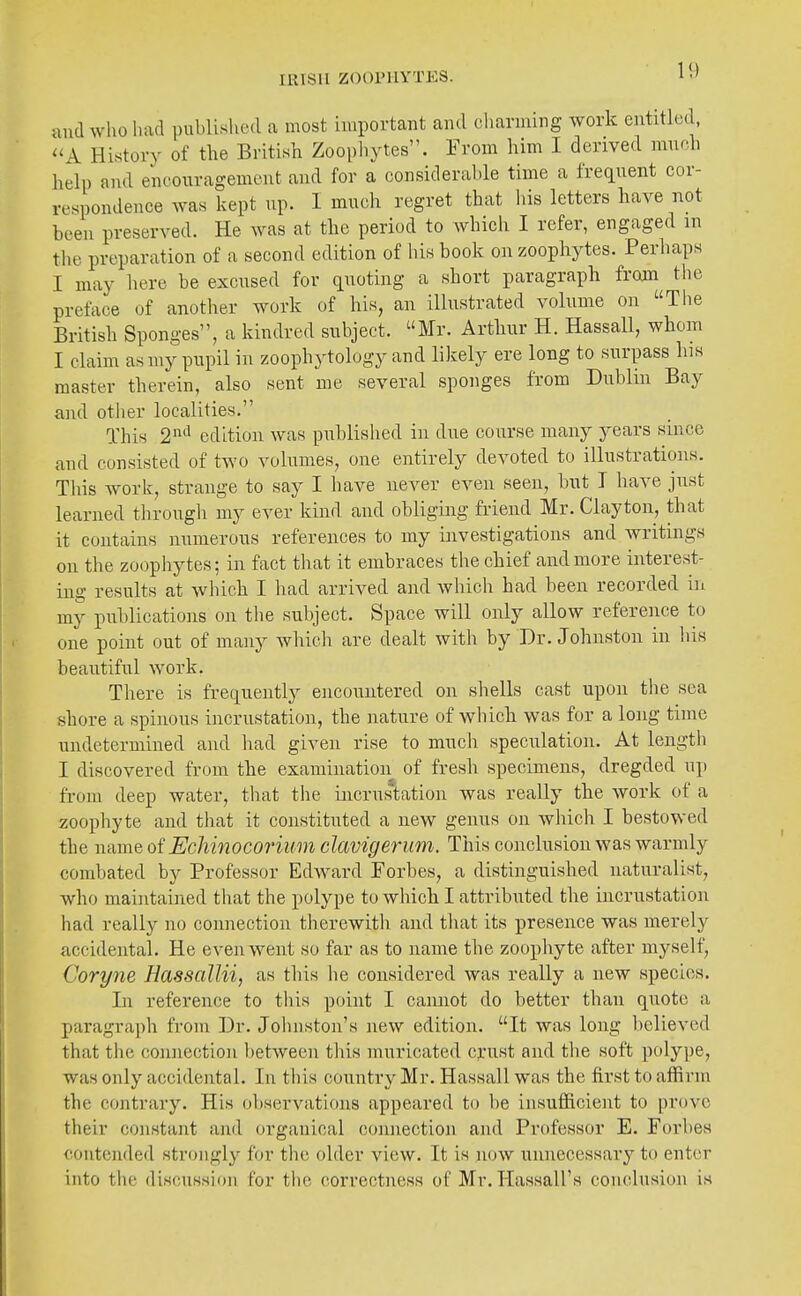 and who had published a most important and charming work entitled, ^'A History of the British Zoophytes. From him I derived much help and encouragement and for a considerable time a frequent cor- respondence was kept up. I much regret that his letters have not been preserved. He was at the period to which I refer, engaged in tlie preparation of a second edition of his book on zoophytes. Perhaps I may here be excused for quoting a short paragraph from the preface of another work of his, an illustrated volume on The British Sponges, a kindred subject. Mr. Arthur H. Hassall, whom I claim as my pupil in zoophytology and likely ere long to surpass his master therein, also sent me several sponges from Dublin Bay and other localities. This 2^^'^ edition was published in due course many years since and consisted of two volumes, one entirely devoted to illustrations. This work, strange to say I have never even seen, but I have just learned through my ever kind and obliging friend Mr. Clayton, that it contains numerous references to my investigations and writings on the zoopliytes; in fact that it embraces the chief and more interest- ing results at which I liad arrived and which had been recorded in my publications on the subject. Space will only allow reference to one point out of many whicli are dealt with by Dr. Johnston in his beautiful -work. There is frequently encountered on shells cast upon the sea shore a spinous incrustation, the nature of which was for a long time undetermined and had given rise to much speculation. At length I discovered from the examination of fresh specimens, dregded up from deep water, that the incrus'tation was really the work of a zoophyte and that it constituted a new genus on which I bestowed the name oi EcMnocorium clavigerum. This conclusion was warmly combated by Professor Edward Forbes, a distinguished naturalist, who maintained that the polype to which I attributed the incrustation had really no connection tlierewith and that its presence was merely accidental. He eveinvent so far as to name the zoophyte after myself, Coryne HassaUii, as this he considered was really a new species. In reference to this point I cannot do better than quote a paragraph from Dr. Johnston's new edition. It was long believed that the connection l)etween this muricated c^nist and tlie soft polype, was only accidental. In this country Mr. Hassall was the first to affirm the contrary. His observations appeared to be insufficient to prove their constant and organical connection and Professor E. Forbes contended strongly for the older view. It is nuw unnecessary to enter into the discussion for the correctness of Mr. Hassall's conclusion is