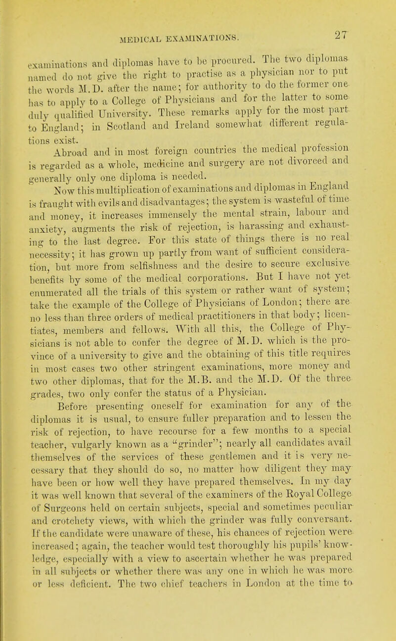 examinations and diplomas have to be procured. Tlie two diplomas, named do n.)t give tiie right to practise as a physician nor to put tlio words M.D. after the name; for authority to do the former one has to apply to a College of Pliysicians and for the latter to some duly qualified University. These remarks apply tor the most part to England; in Scotland and Ireland somewiiat different regula- tions exist. 1 , i' • Abroad and in most foreign countries the medical profession is regarded as a whole, medicine and surgery are not divorced and generally only one diploma is needed. Now this multiplication of examinations and diplomas iii England is fraught with evils and disadvantages; the system is wasteful of time and money, it increases immensely the mental strain, labour and anxiety, augments the risk of rejection, is harassing and exhaust- ing to the last degree. For this state of things there is no real necessity; it has grown up partly from want of sufficient considera- tion, but more from selfishness and the desire to secure exclusive benefits by some of the medical corporations. But I have not yet enumerated all the trials of this system or rather want of system; take the example of the College of Physicians of London; there are no less than three orders of medical practitioners in that body; licen- tiates, members and fellows. With all this, the College of Phy- sicians is not able to confer the degree of M.D. which is the pro- vince of a university to give and the obtaining of this title requires in most cases two other stringent examinations, more money and two other diplomas, that for the M.B. and the M.D. Of the three grades, two only confer the status of a Physician. Before presenting oneself for examination for any of the diplomas it is usual, to ensure fuller preparation and to lessen the risk of rejection, to have recourse for a few months to a special teaclier, vulgarly known as a grinder; nearly all candidates avail themselves of the services of these gentlemen and it is very ne- cessary that they should do so, no matter how diligent they may have been or how well they have prepared themselves. In my day it was well known that several of the examiners of the Royal College of Surgeons held on certain su1)jects, special and sometimes peculiar and crotchety views, with which the grinder was fully conversant. I.f the candidate were unaware of these, his chances of rejection were increased; again, the teacher would test thoroughly his pupils' know- ledge, especially with a view to ascertain whether lie was ])repared in all subjects or whether there was any one in wiiich he was more or less deficient. The two chief teachers in London at the time ta