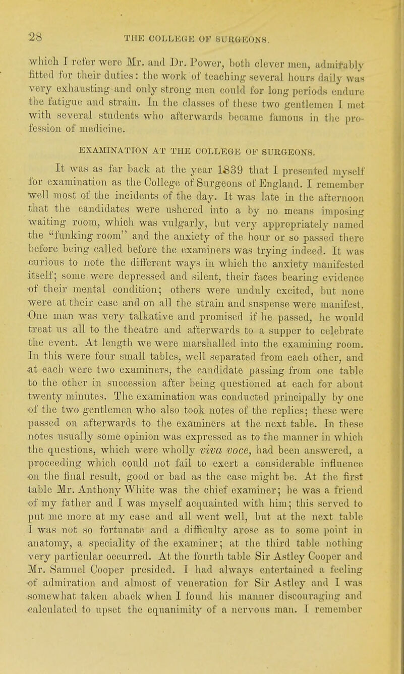 wJiich I refer were Mr. and Dr. Power, both clever men, aduiii-ably fitted for their duties: tlie work of teachuig several hours daily was very exhausting and only strong men could for long periods endure the fatigue and strain. In the classes of tliese two gentlemen i met with several students wlio afterwards became famous in the \m>- fession of medicine. EXAMINATION AT THE COLLEGE OF SURGEONS. It Avas as far back at the year 1^39 that I presented myself for examination as the College of Surgeons of England. I remember well most of the incidents of the day. It was late iji the afternoon that tlie candidates were ushered into a by no means imposing waiting room, which was vulgarly, hut very appropriately named the funking room and the anxiety of the hour or so passed tiiere before being called before the examiners was trying indeed. It was curious to note the different ways in which tlie anxiety manifested itself; some were depressed and silent, tlieir faces beariiig evidence •of their mental condition; others were unduly excited, but none were at their ease and on all the strain and suspense were manifest. One man was very talkative and promised if he passed, he would treat us all to the theatre and afterwards to a supper to celebrate the event. At length we were marshalled iiito tlie examining room. In tliis were four small tables, well separated from each other, and •at each were two examiners, the candidate passiag from one table to the other in succession after being questioned at each for about twenty minutes. The examination was conducted principally by one of the two gentlemen who also took notes of the replies; these were passed on afterwards to the examiners at the next table. In these notes usually some opmion was expressed as to the manner in which the questions, wliich were wholly viva voce, had been answered, a proceeding which could not fail to exert a considerable influence •on the final result, good or bad as the case might be. At tlie first table Mr. Anthony White was the chief examiner; he was a friend of my father and I was m3^self acquainted with him; this served to put me more at my ease and all went well, but at the next table I was not so fortunate and a difficulty arose as to some pomt in anatomy, a speciality of the examiner; at the third table notliing very particular occurred. At the fourth table Sir Astley Cooper and Mr. Samuel Cooper presided. I had always entertained a feeling •of admiration and almost of veneration for Sir Astley and I was somewhat taken aback wlien 1 found iiis mamier discouraging and oalculated to u])set the equanimity of a Jiervous man. I remember