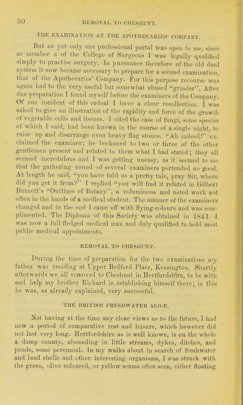 BO REMOVAL TO CIIEBHUNT. THE EXAMINATION AT THE APOTHECARIES' COMPANY. But as yet only one professional portal was open to me, since as member a of the College of Snrgeons I Avas legally qnalified simply to practise snrgery. In pursuance therefore of the old dual system it now became necessary to prepare for a second examination, that of the Apothecaries' Company, For this purpose recourse was again had to tlie very useful but somewhat abused grijider. After due preparation I found myself before the examiners of tlie Company. Of one incident of tliis ordeal I liave a clear recollection. I was asked to give an illustration of tlie rapidity and force of the growth of vegetable cells and tissues. I cited the case of fungi, some species of which I said, had been known in the course of a single night, to raise up and disarrange even heavy flag stones. ^'Ah indeed! ex- claimed the examiner; he beckoned to two or tliree of the other .gentlemen present and related to tliem what I had stated; they all seemed incredulous and I was getting uneasy, as it seemed to me that the gathering round of several examiners portended no good. At length he said, you have told us a pretty tale, pray Sir, where did you get it from? I replied you will find it related in Gilbert Burnett's Outlines of Botany, a volumijious and noted work not often in the hands of a medical student. The manner of the examiners changed and in tlie end I came off with flying colours and was com- plimented. The Diploma of this Society was obtained in 1841. I was now a full fledged medical man and duly qualified to hold most public medical appointments. REMOVAL TO CHESHUNT. During tlie time of preparation for tlie two examuiations my father was residing at Upper Bedford Place, Kensington. Shortly afterwards we all removed to Cheshunt in Hertfordshire, to be with and help my brother Eichard in establishing liimself there; in this he was, as already explained, very successful. THE BRITISH FRESHWATER ALG^. Not having at tlie time any clear views as to the future, I had now a period of comparative rest and leisure, which however did not last very long. Hertfordshire as is well known, is on the whole a damp county, abounding in little streams, dykes, ditches, and ponds, some perennial. In my walks about in search of fresliwater and land shells and otlier interesting organisms, I was struck witli the green, olive coloured, or yellow scums often seen, eitlier floating