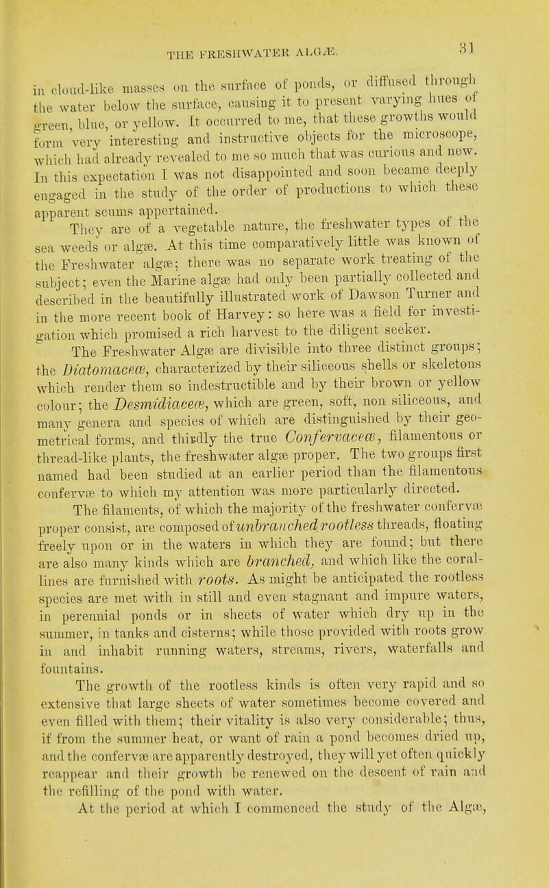 in cloud-like masses cu the surface of ponds, or diffused through the water below the surface, causing it to present varying hues o o-veen blue, or yellow. It occurred to me, that these growths would form 'very interesting and instructive objects for the microscope, which had already revealed to me so much that was curious and new. In this expectation I was not disappointed and soon became deeply engaged in the study of the order of productions to which these apparent scums appertained. They are of a vegetable nature, the freshwater types of tlie sea weeds or algte. At this time comparatively little was known of the Freshwater alga;; there was no separate work treating of the subject; even the Marine alg^ had only been partially collected and described in the beautifully illustrated work of Dawson Turner and in the more recent book of Harvey: so here was a field for investi- gation which promised a rich harvest to the diligent seeker. The Freshwater Algse are divisible into three distinct groups; the Diatomacm, characterized by their siliceous shells or skeletons which render them so indestructible and by their brown or yellow colour; the Desmidiacece, which are green, soft, non siliceous, and many genera and species of which are distinguished by their geo- metrical forms, and thisdly the true ConfervacecB, filamentous or thread-like plants, the freshwater alga; proper. The two groups first named had been studied at an earlier period than the filamentous confervfe to which my attention was more particularly directed. The filaments, of which the majority of the freshwater confervae. proper consist, are com^ofi&dofunhranchedrootless thvea.([ii, floating freely upon or in the waters in which they are found; but there are also many kinds wliich are branched, and which like the coral- lines are furnished with roots. As might be anticipated the rootless species are met ivith in still and even stagnant and impure waters, in perennial ponds or in sheets of water which dry up in the summer, in tanks and cisterns; while those provided witli roots grow in and inhabit running waters, streams, rivers, waterfalls and fountains. The growth of the rootless kinds is often very rapid and so extensive that large sheets of water sometimes become covered and even filled with them; their vitality is also very considerable; thus, if from the summer heat, or want of rain a pond becomes dried up, and the confervse are apparently destroyed, they will yet often quickly reappear and their growth be renewed on the descent of rain a:\d tlie refilling of tlie pond with water. At the period at whicdi I commenced the study of the Algie,