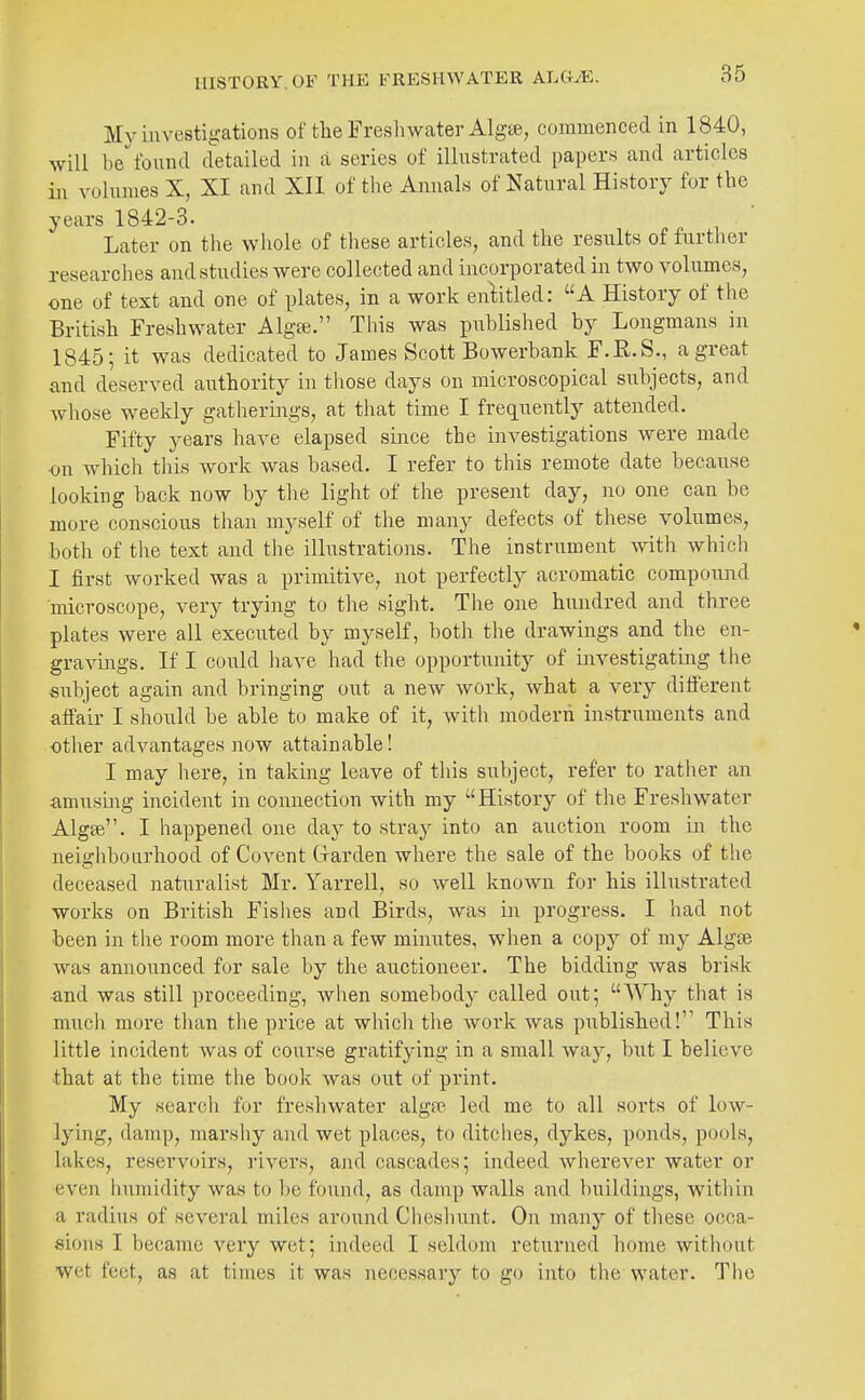 HISTORY. OF THE FRESHWATER AhGJE,. My investigations of the Fresh water Algee, commenced in 1840, will he found d'etailed in a series of illustrated papers and articles in vohimes X, XI and XII of the Annals of Natural History for the years 1842-3. Later on tlie whole of these articles, and the results of further researches and studies were collected and incorporated in two volumes, one of text and one of plates, in a work enl;itled: A History of the British Freshwater Algte. Tliis was published by Longmans in 1845; it was dedicated to James Scott Bowerbank F.E.S., a great and deserved authority in those days on microscopical subjects, and whose weekly gathermgs, at that time I frequently attended. Fifty years have elapsed since the investigations were made on which this work was based. I refer to this remote date because looking back now by the light of the present day, no one can be more conscious than myself of the many defects of these volumes, both of tlie text and the illustrations. The instrument with which I first worked was a primitive, not perfectly acromatic compound microscope, very trying to the sight. The one hundred and three plates were all executed by myself, both the drawings and the en- gravings. If I could have had the opportunitj^ of investigating the subject again and bringing out a new work, what a very different aff'air I should be able to make of it, with modern instruments and other advantages now attainable! I may here, in taking leave of this subject, refer to rather an amusmg incident in connection with my History of the Freshwater Algee. I happened one day to stray into an auction room in the neighbourhood of Covent Grarden where the sale of the books of the deceased naturalist Mr. Yarrell, so well known for his illustrated works on British Fishes and Birds, was in progress. I had not been in the room more than a few minutes, when a copy of my Algte was announced for sale by the auctioneer. The bidding was brisk and was still proceeding, when somebody called out; AYhy that is much more than the price at which the work was published! This little incident was of course gratifying in a small way, but I believe that at the time the book was out of print. My search for freshwater algfe led me to all sorts of low- lying, damp, marshy and wet places, to ditclies, dykes, ponds, pools, lakes, reservoirs, rivers, and cascades; indeed wherever water or even humidity was to be found, as damp walls and buildings, within a radius of several miles around Cheshunt. On many of these occa- sions I became very wet; indeed I seldom returned home witliout wet feet, as at times it was necessary to go into the water. The