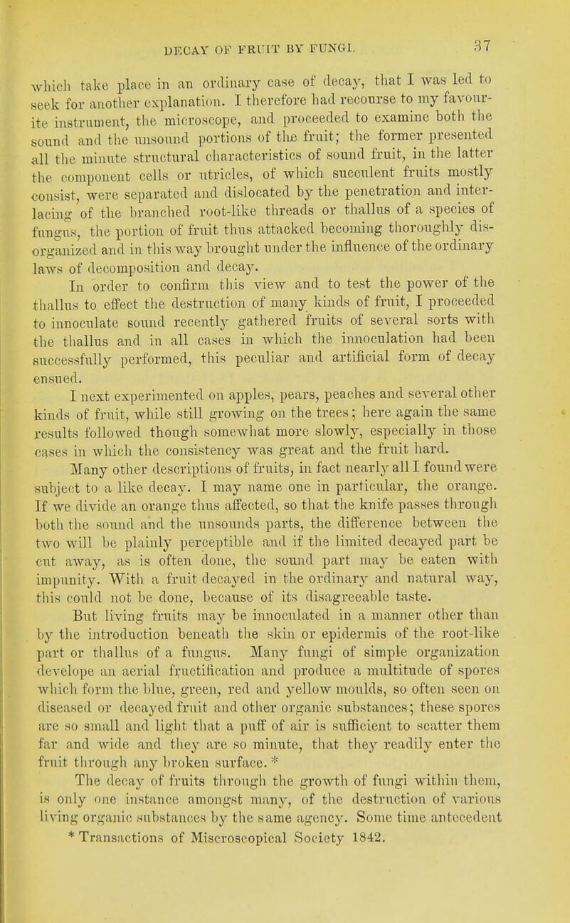 which take place in an ordinary case of decay, tliat I was led to seek for another explanation. I therefore had recourse to my favour- ite instrument, the microscope, and proceeded to examine hotli the sound and the unsound portions of tli£ fruit; the former presented all the minute structural characteristics of sound fruit, in the latter the component cells or utricles, of which succulent fruits mostly consist, were separated and dislocated by the penetration and inter- lacing of the branclied root-like threads or thallus of a species of fungus, the portion of fruit thus attacked becoming thoroughly dis- organized and in this way brought under the influence of the ordinary laws of decomposition and decay. In order to confirm this view and to test the power of the tliallus to effect the destruction of many kinds of fruit, I proceeded to innoculate sound recently gathered fruits of several sorts with the thallus and in all cases in which the innoculation had been successfully performed, tliis peculiar and artificial form of decay ensued. I next experimented on apples, pears, peaches and several otlier kinds of fruit, while still growing on the trees; here again the same results followed though somewhat more slowly, especially in those cases in which the consistency was great and the fruit hard. Many otlier descriptions of fruits, in fact nearly all I found were subject to a like decay. I may name one in particular, the orange. If we divide an orange thus affected, so that the knife passes through both the sound and the unsounds parts, the difference between the two will he plainly perceptible and if the limited decayed part be cut away, as is often done, the sound part may be eaten with impunity. With a fruit decayed in the ordinary and natural way, this could not he done, because of its disagreeable taste. But living fruits may he innoculated in a manner other than by the introduction heneath the skin or epidermis of the root-like part or thallus of a fungus. Many fungi of simple organization develope an aerial fructification and produce a multitude of spores which form the hlue, green, red and yellow moulds, so often seen on diseased or decayed fruit and other organic suhstances; these spores are so small and light tiiat a puff of air is suflicient to scatter them far and wide and they are so minute, that they readil}^ enter the fruit through any hroken surface. * The decay of fruits through the groAvth of fungi within them, is only one instance amongst many, of the destruction of various living organic substances by the same agency. Some time antecedent * Transactions of Miscroscopical Society 1842.