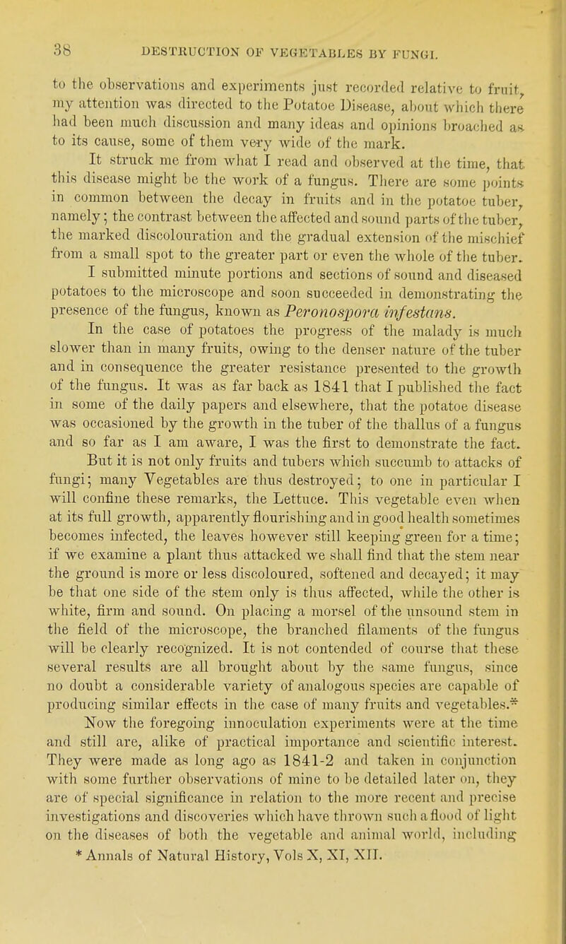 DESTRUCTION OF VEGETABLES BY FUNGI. to the observations and experiments just recorded relative to fruit my attention was directed to the Potatoe Disease, about which there had been much discussion and many ideas and 0])inions broaclied as. to its cause, some of them vei-y wide of the mark. It struck me from wliat I read and observed at the time, that this disease might be the work of a fungus. Tliere are some points in common between the decay in fruits and in the potatoe tuber,, namely; the contrast between the affected and sound parts of tlie tuber, the marked discolouration and the gradual extension of tiie miscliief from a small spot to the greater part or even the whole of the tuber. I submitted minute portions and sections of sound and diseased potatoes to the microscope and soon succeeded in demonstrating the presence of the fungus, known as Peronospora infestcms. In the case of potatoes the progress of the malady is much slower than in many fruits, owing to the denser nature of the tuber and in consequence the greater resistance presented to the growth of the fungus. It was as far back as 1841 that I published the fact in some of the daily papers and elsewhere, that the potatoe disease was occasioned by the growth in the tuber of the thallus of a fungus and so far as I am aware, I was the first to demonstrate the fact. But it is not only fruits and tubers which succumb to attacks of fungi; many Vegetables are thus destroyed; to one in particular I will confine these remarks, the Lettuce. This vegetable even when at its full growth, apparently flourishing and in good health sometimes becomes infected, the leaves however still keepmg green for a time; if we examine a plant thus attacked we shall find that the stem near the ground is more or less discoloured, softened and decayed; it may be that one side of the stem only is thus affected, while the other is white, firm and sound. On placing a morsel of the iinsound stem in the field of the microscope, the branched filaments of tlie fungus will be clearly recognized. It is not contended of course tliat these several results are all brought about by the same fungus, since no doubt a considerable variety of analogous species are capable of producing similar effects in the case of many fruits and vegetables.* Now the foregoing innoculation experiments were at the time and still are, alike of practical importance and scientific mterest. They were made as long ago as 1841-2 and taken in conjunction with some further observations of mine to be detailed later on, they are of special significance in relatioii to the more recent and precise investigations and discoveries which liave thrown such a flood of light on the diseases of both the vegetable and animal world, including * Annals of Natural History, Vols X, XT, XTI.