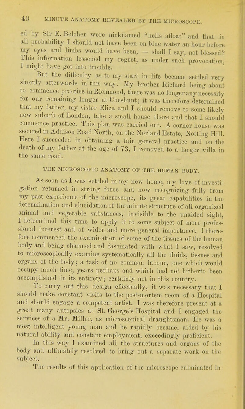 MINUTE ANATOMY KEVEALED BVf THE MICllOSCOPE. ed by Sir E. Bclclicr wore uiclcnamed hells afloat and tliat in all probability I should not have been oji blue water an hour before my eyes and limbs would liave been, — shall I say, not blessedV This information lessened my regret, as under such provocation, I might have got into trouble. But the difficulty as to my start in life became settled very shortly afterwards in this way. My brotlier Richard being about to commence practice in Richmond, there was no longer any necessity for our remaining longer at Cheshunt; it was therefore determined that my father, my sister Eliza and I sliould remove to some likely new suburb of London, take a small house there and that I should commence practice. This plan Avas carried out. A corner house was secured in Addison Road North, on the Norland Estate, Nottiiig Hill. Here I succeeded in obtaining a fair general practice and on the death of my father at the age of 73, I removed to a larger villa in tlie same road. THE MICKOSCOPIC ANATOMY OF THE HUMAN BODY. As soon as I was settled in my new home, my loA-^e of investi- gation returned in strong force and now recognizing fully from my past experience of the microscope, its great capabilities in the determination and elucidation of the minute structure of all organized animal and vegetable substances, invisible to the unaided sight, I determined this time to apply it to some subject of more profes- sional interest and of wider and more general importance. I there- fore commenced the examination of some of the tissues of the human body and being charmed and fascinated with what I saw, resolved to microscopically examine systematically all the fluids, tissues and organs of the body; a task of no common labour, one Avhich would occupy much time, years perhaps and which liad not hitherto been accomplished in its entirety; certainly not in tliis country. To carry out this design effectually, it was necessary that I should make constant visits to the post-mortem room of a Hospital and should engage a competent artist. I was therefore present at a great many autopsies at St. George's Hospital and I engaged the services of a Mr. Miller, as microscopical draughtsman. He was a most intelligent young man and he rapidly became, aided hy his natural ability and constant employment, exceedingly proficient. In this way I examiiied all the structures and organs of the body and ultimately resolved to bring out a separate work on the subject. The results of this application of the microscope culminated in