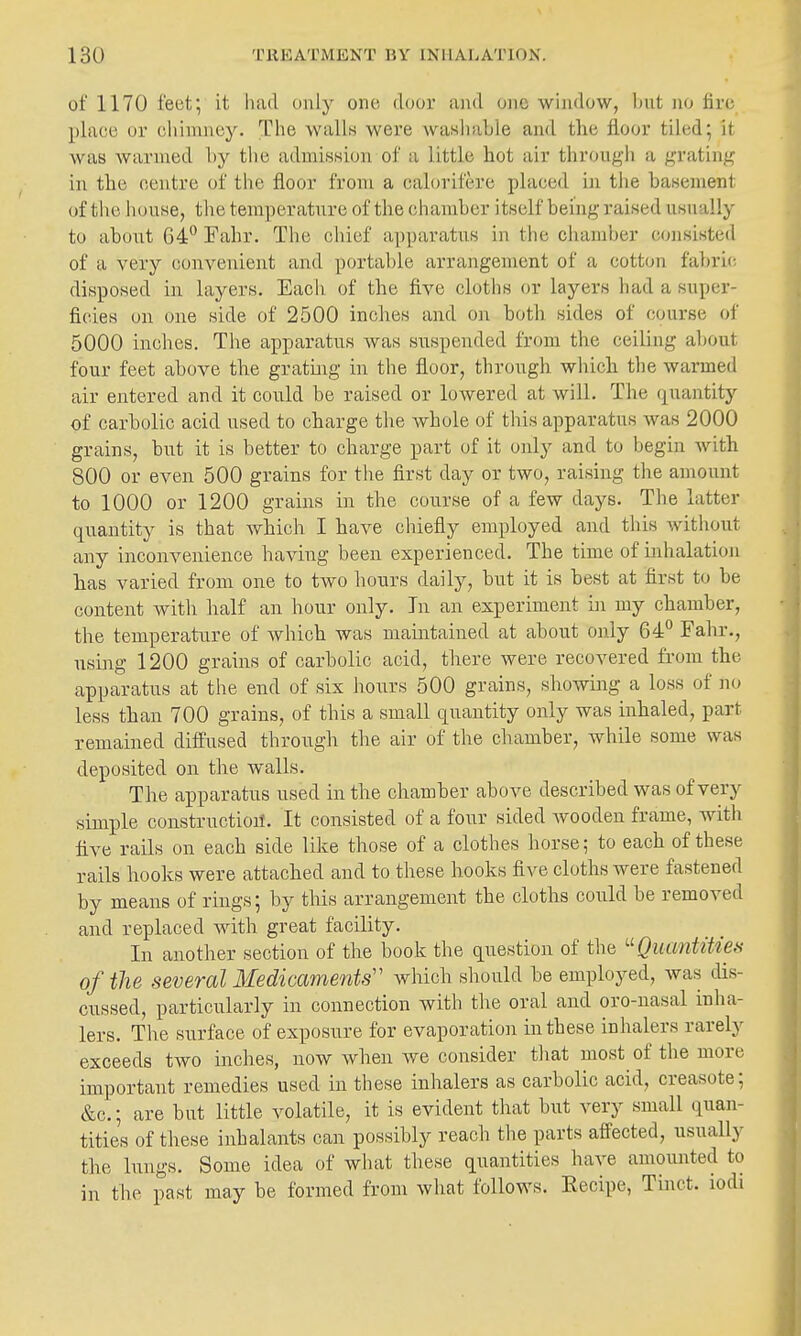 of 1170 feet; it had only one door and one window, hut m fire place or cliinniey. The walls were washable and tlie floor tiled; it was Avarmed by the admission of a little hot air through a grating in the oentre of the floor from a calorifere placed in the basement of tlie h(nise, the temperature of the (diamber itself being raised usually to about 04*^ Fahr. The chief apparatus in the chamber c(jnsisted of a very convenient and portable arrangement of a cotton fabric- disposed in layers. Each of the five cloths or layers had a super- ficies on one side of 2500 inches and on both sides of course of 5000 inches. The apparatus was suspended from the ceiling about four feet above the grating in the floor, through which the warmed air entered and it could be raised or lowered at will. The quantity of carbolic acid used to charge the whole of this apparatus was 2000 grains, but it is better to charge part of it only and to begin with 800 or even 500 grains for the first day or two, raising the amount to 1000 or 1200 grains in the course of a few days. The latter quantity is that which I have chiefly employed and this without any inconvenience having been experienced. The time of inhalation has varied from one to two hours daily, but it is best at first to be content with half an hour only. In an experiment in my chamber, the temperature of which was maintained at about only 64° Fahr., using 1200 grains of carbolic acid, there were recovered fi'om the apparatus at the end of six hours 500 grains, showing a loss of no less than 700 grains, of this a small quantity only was inhaled, part remained diffused through the air of the chamber, while some was deposited on the walls. The apparatus used in the chamber above described was of very simple construction. It consisted of a four sided wooden frame, witli five rails on each side like those of a clothes horse; to each of these rails hooks were attached and to these hooks five cloths were fastened by means of rings; by this arrangement the cloths could be removed and replaced with great facility. In another section of the book the question of the Quantities of tlie several Medicaments'' which should be employed, was dis- cussed, particularly in connection with the oral and oro-nasal inha- lers. The surface of exposure for evaporation in these inhalers rarely exceeds two inches, now when we consider that most of the more important remedies used in these inhalers as carbolic acid, creasote; &c.; are but little volatile, it is evident that but very small quan- tities of these inhalants can possibly reach the parts affected, usually the lungs. Some idea of what these quantities have amounted to in the past may be formed from what follows. Eecipe, Tinct. iodi