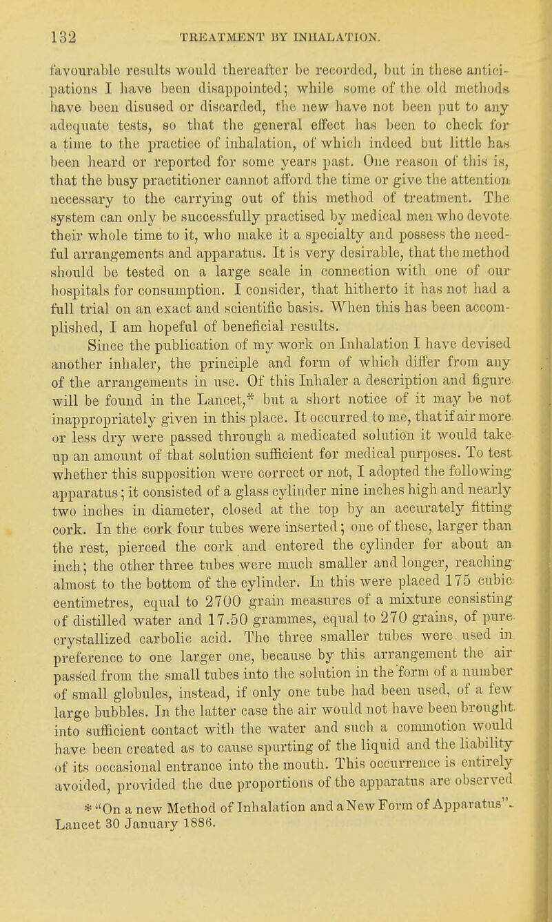 favourable results would thereafter be recorded, but in tliese antici- patious I liave been disappointed; while some of tlie old meti)ods have been disused or discarded, the new have not been put to aiiy adequate tests, so that the general effect has been to check for a time to the practice of inhalation, of whicli indeed but little has. been heard or reported for some years past. One reason of tiiis is, that the busy practitioner cannot afford the time or give the attention necessary to the carrying out of tliis method of treatment. The system can only be successfully practised by medical men who devote their whole time to it, who make it a specialty and possess the need- ful arrangements and apparatus. It is very desirable, that the method should be tested on a large scale in connection with one of our hospitals for consumption. I consider, that hitherto it has not had a full trial on an exact and scientific basis. When this has been accom- plished, I am hopeful of beneficial results. Since the publication of my work on Inhalation I have devised another inhaler, the principle and form of which differ from any of the arrangements in use. Of this Inhaler a description and figure will be found in the Lancet,* but a short notice of it may be not inappropriately given in this place. It occurred to me, thatif air more or less dry were passed through a medicated solution it would take up an amount of that solution sufficient for medical purposes. To test whether this supposition were correct or not, I adopted the folloAvLng apparatus; it consisted of a glass cylinder nine inches high and nearly two inches in diameter, closed at the top by an accurately fitting cork. In the cork four tubes were inserted; one of these, larger than the rest, pierced the cork and entered the cylinder for about an inch; the other three tubes were much smaller and longer, reaching almost to the bottom of the cylinder. In this were placed 175 cubic centimetres, equal to 2700 grain measures of a mixture consisting of distilled water and 17.50 grammes, equal to 270 grains, of pure crystallized carbolic acid. The three smaller tubes were used in preference to one larger one, because by this arrangement the air passed from the small tubes into the solution in the form of a number of small globules, instead, if only one tube had been used, of a few large bubbles. In the latter case the air would not have been brought into sufficient contact with the water and such a commotion would have been created as to cause spurting of the liquid and the liability of its occasional entrance into the mouth. This occurrence is entirely avoided, provided the due proportions of the apparatus are observed * On a new Method of Inhalation and a New Form of Apparatus^ Lancet 30 January 1886.